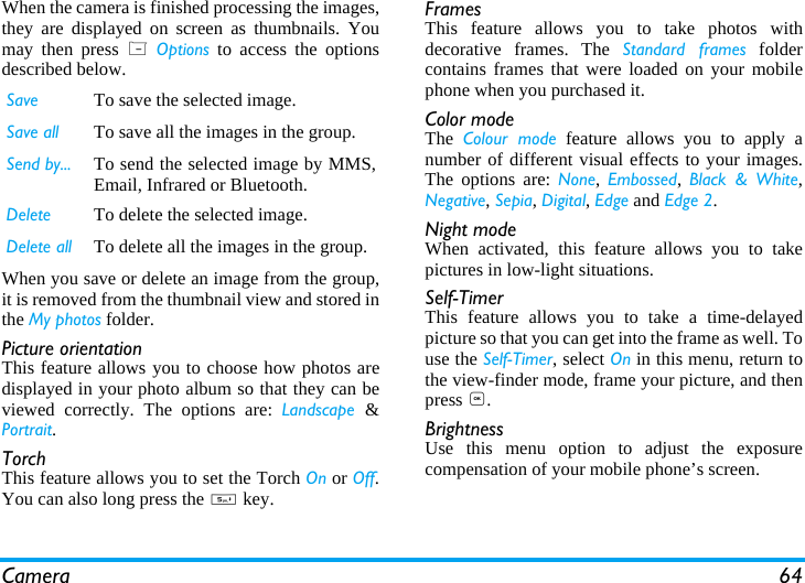 Camera 64When the camera is finished processing the images,they are displayed on screen as thumbnails. Youmay then press L Options to access the optionsdescribed below.When you save or delete an image from the group,it is removed from the thumbnail view and stored inthe My photos folder.Picture orientationThis feature allows you to choose how photos aredisplayed in your photo album so that they can beviewed correctly. The options are: Landscape  &amp;Portrait.TorchThis feature allows you to set the Torch On or Off.You can also long press the 5 key.FramesThis feature allows you to take photos withdecorative frames. The Standard frames foldercontains frames that were loaded on your mobilephone when you purchased it.Color modeThe  Colour mode feature allows you to apply anumber of different visual effects to your images.The options are: None, Embossed, Black &amp; White,Negative, Sepia, Digital, Edge and Edge 2.Night modeWhen activated, this feature allows you to takepictures in low-light situations.Self-TimerThis feature allows you to take a time-delayedpicture so that you can get into the frame as well. Touse the Self-Timer, select On in this menu, return tothe view-finder mode, frame your picture, and thenpress ,.BrightnessUse this menu option to adjust the exposurecompensation of your mobile phone&rsquo;s screen.Save To save the selected image.Save all To save all the images in the group.Send by... To send the selected image by MMS,Email, Infrared or Bluetooth.Delete To delete the selected image.Delete all To delete all the images in the group.