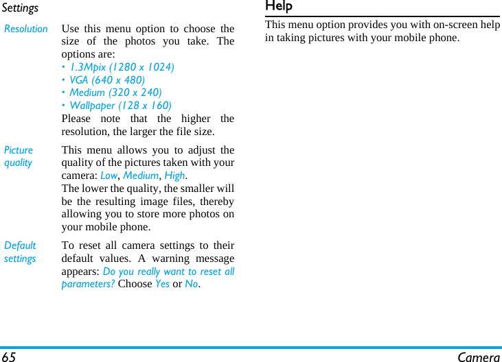 65 CameraSettings HelpThis menu option provides you with on-screen helpin taking pictures with your mobile phone.Resolution Use this menu option to choose thesize of the photos you take. Theoptions are:&bull; 1.3Mpix (1280 x 1024)&bull; VGA (640 x 480)&bull; Medium (320 x 240) &bull; Wallpaper (128 x 160)Please note that the higher theresolution, the larger the file size.Picture qualityThis menu allows you to adjust thequality of the pictures taken with yourcamera: Low, Medium, High.The lower the quality, the smaller willbe the resulting image files, therebyallowing you to store more photos onyour mobile phone.Default settingsTo reset all camera settings to theirdefault values. A warning messageappears: Do you really want to reset allparameters? Choose Yes or No.