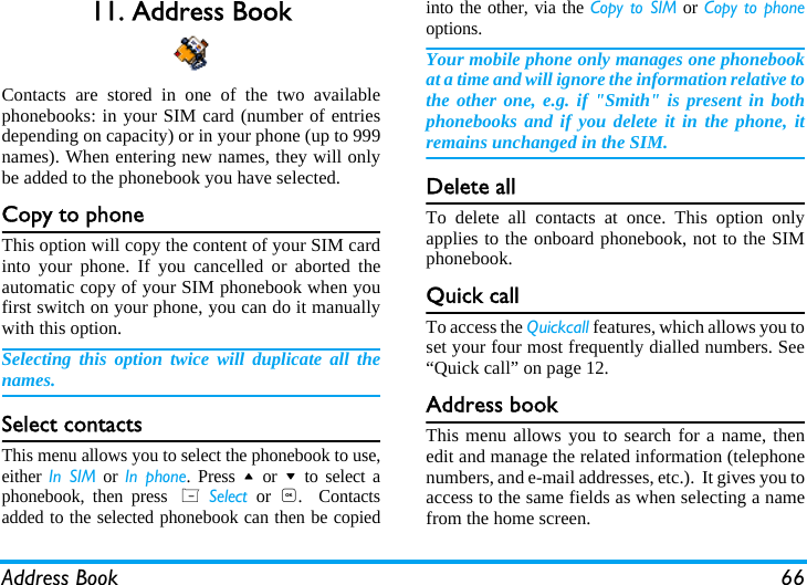 Address Book 6611. Address BookContacts are stored in one of the two availablephonebooks: in your SIM card (number of entriesdepending on capacity) or in your phone (up to 999names). When entering new names, they will onlybe added to the phonebook you have selected.Copy to phoneThis option will copy the content of your SIM cardinto your phone. If you cancelled or aborted theautomatic copy of your SIM phonebook when youfirst switch on your phone, you can do it manuallywith this option.Selecting this option twice will duplicate all thenames.Select contactsThis menu allows you to select the phonebook to use,either In SIM or In phone. Press + or - to select aphonebook, then press L Select or ,.  Contactsadded to the selected phonebook can then be copiedinto the other, via the Copy to SIM or Copy to phoneoptions.Your mobile phone only manages one phonebookat a time and will ignore the information relative tothe other one, e.g. if "Smith" is present in bothphonebooks and if you delete it in the phone, itremains unchanged in the SIM.Delete allTo delete all contacts at once. This option onlyapplies to the onboard phonebook, not to the SIMphonebook.Quick callTo access the Quickcall features, which allows you toset your four most frequently dialled numbers. See&ldquo;Quick call&rdquo; on page 12.Address bookThis menu allows you to search for a name, thenedit and manage the related information (telephonenumbers, and e-mail addresses, etc.).  It gives you toaccess to the same fields as when selecting a namefrom the home screen.