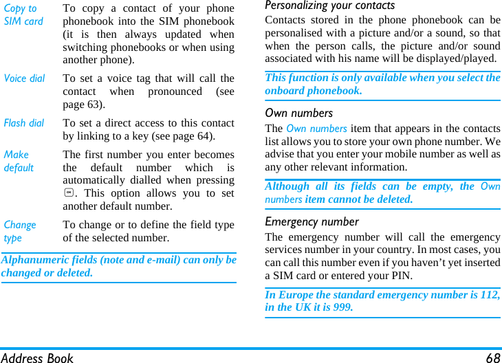 Address Book 68Alphanumeric fields (note and e-mail) can only bechanged or deleted.Personalizing your contactsContacts stored in the phone phonebook can bepersonalised with a picture and/or a sound, so thatwhen the person calls, the picture and/or soundassociated with his name will be displayed/played.This function is only available when you select theonboard phonebook.Own numbersThe Own numbers item that appears in the contactslist allows you to store your own phone number. Weadvise that you enter your mobile number as well asany other relevant information.Although all its fields can be empty, the Ownnumbers item cannot be deleted.Emergency numberThe emergency number will call the emergencyservices number in your country. In most cases, youcan call this number even if you haven&rsquo;t yet inserteda SIM card or entered your PIN.In Europe the standard emergency number is 112,in the UK it is 999.Copy to SIM cardTo copy a contact of your phonephonebook into the SIM phonebook(it is then always updated whenswitching phonebooks or when usinganother phone).Voice dial To set a voice tag that will call thecontact when pronounced (seepage 63).Flash dial To set a direct access to this contactby linking to a key (see page 64).Make defaultThe first number you enter becomesthe default number which isautomatically dialled when pressing,. This option allows you to setanother default number.Change typeTo change or to define the field typeof the selected number.