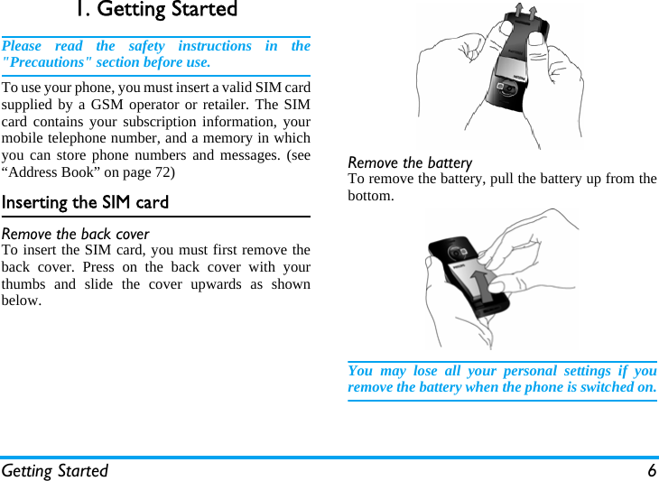 Getting Started 61. Getting StartedPlease read the safety instructions in the"Precautions" section before use.To use your phone, you must insert a valid SIM cardsupplied by a GSM operator or retailer. The SIMcard contains your subscription information, yourmobile telephone number, and a memory in whichyou can store phone numbers and messages. (see&ldquo;Address Book&rdquo; on page 72) Inserting the SIM cardRemove the back coverTo insert the SIM card, you must first remove theback cover. Press on the back cover with yourthumbs and slide the cover upwards as shownbelow.Remove the batteryTo remove the battery, pull the battery up from thebottom.You may lose all your personal settings if youremove the battery when the phone is switched on.