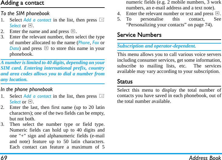 69 Address BookAdding a contact To the SIM phonebook1. Select Add a contact in the list, then press LSelect or ,.2. Enter the name and and press ,.3. Enter the relevant number, then select the typeof number allocated to the name (Phone, Fax orData) and press , to store this name in yourphonebook.A number is limited to 40 digits, depending on yourSIM card. Entering international prefix, countryand area codes allows you to dial a number fromany location.In the phone phonebook1. Select Add a contact in the list, then press LSelect or ,.2. Enter the last, then first name (up to 20 latincharacters); one of the two fields can be empty,but not both.3. Then select the number type or field type.Numeric fields can hold up to 40 digits andone "+" sign and alphanumeric fields (e-mailand note) feature up to 50 latin characters.Each contact can feature a maximum of 5numeric fields (e.g. 2 mobile numbers, 3 worknumbers, an e-mail address and a text note).4. Enter the relevant number or text and press ,.5. To personalise this contact, See&ldquo;Personalizing your contacts&rdquo; on page 74).Service NumbersSubscription and operator-dependent.This menu allows you to call various voice serversincluding consumer services, get some information,subscribe to mailing lists, etc.  The servicesavailable may vary according to your subscription.StatusSelect this menu to display the total number ofcontacts you have saved in each phonebook, out ofthe total number available.
