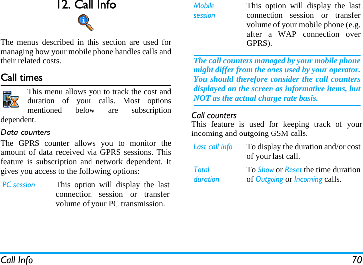 Call Info 7012. Call InfoThe menus described in this section are used formanaging how your mobile phone handles calls andtheir related costs.Call timesThis menu allows you to track the cost andduration of your calls. Most optionsmentioned below are subscriptiondependent.Data countersThe GPRS counter allows you to monitor theamount of data received via GPRS sessions. Thisfeature is subscription and network dependent. Itgives you access to the following options:Call countersThis feature is used for keeping track of yourincoming and outgoing GSM calls.PC session This option will display the lastconnection session or transfervolume of your PC transmission.MobilesessionThis option will display the lastconnection session or transfervolume of your mobile phone (e.g.after a WAP connection overGPRS).The call counters managed by your mobile phonemight differ from the ones used by your operator.You should therefore consider the call countersdisplayed on the screen as informative items, butNOT as the actual charge rate basis.Last call info To display the duration and/or costof your last call.TotaldurationTo Show or Reset the time durationof Outgoing or Incoming calls.