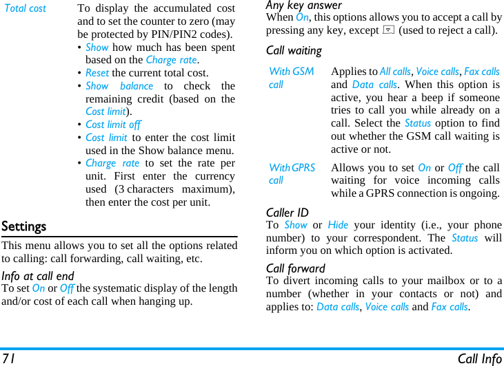 71 Call InfoSettingsThis menu allows you to set all the options relatedto calling: call forwarding, call waiting, etc.Info at call endTo set On or Off the systematic display of the lengthand/or cost of each call when hanging up.Any key answerWhen On, this options allows you to accept a call bypressing any key, except ) (used to reject a call).Call waitingCaller IDTo  Show or Hide your identity (i.e., your phonenumber) to your correspondent. The Status willinform you on which option is activated.Call forwardTo divert incoming calls to your mailbox or to anumber (whether in your contacts or not) andapplies to: Data calls, Voice calls and Fax calls.Total cost To display the accumulated costand to set the counter to zero (maybe protected by PIN/PIN2 codes).&bull;Show how much has been spentbased on the Charge rate.&bull;Reset the current total cost.&bull;Show balance to check theremaining credit (based on theCost limit).&bull;Cost limit off&bull;Cost limit to enter the cost limitused in the Show balance menu.&bull;Charge rate to set the rate perunit. First enter the currencyused (3 characters maximum),then enter the cost per unit.With GSM callApplies to All calls, Voice calls, Fax callsand Data calls. When this option isactive, you hear a beep if someonetries to call you while already on acall. Select the Status option to findout whether the GSM call waiting isactive or not.With GPRS callAllows you to set On or Off the callwaiting for voice incoming callswhile a GPRS connection is ongoing.