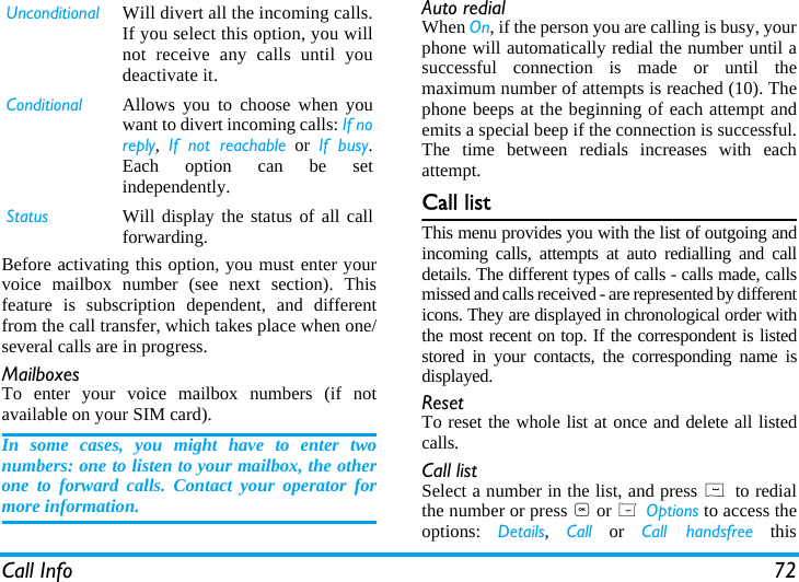 Call Info 72Before activating this option, you must enter yourvoice mailbox number (see next section). Thisfeature is subscription dependent, and differentfrom the call transfer, which takes place when one/several calls are in progress.MailboxesTo enter your voice mailbox numbers (if notavailable on your SIM card).In some cases, you might have to enter twonumbers: one to listen to your mailbox, the otherone to forward calls. Contact your operator formore information.Auto redialWhen On, if the person you are calling is busy, yourphone will automatically redial the number until asuccessful connection is made or until themaximum number of attempts is reached (10). Thephone beeps at the beginning of each attempt andemits a special beep if the connection is successful.The time between redials increases with eachattempt.Call listThis menu provides you with the list of outgoing andincoming calls, attempts at auto redialling and calldetails. The different types of calls - calls made, callsmissed and calls received - are represented by differenticons. They are displayed in chronological order withthe most recent on top. If the correspondent is listedstored in your contacts, the corresponding name isdisplayed.ResetTo reset the whole list at once and delete all listedcalls.Call listSelect a number in the list, and press ( to redialthe number or press , or L Options to access theoptions:  Details,  Call or Call handsfree thisUnconditional Will divert all the incoming calls.If you select this option, you willnot receive any calls until youdeactivate it.Conditional Allows you to choose when youwant to divert incoming calls: If noreply,  If not reachable or If busy.Each option can be setindependently.Status Will display the status of all callforwarding.