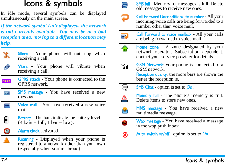 74 Icons &amp; symbolsIcons &amp; symbolsIn idle mode, several symbols can be displayedsimultaneously on the main screen.If the network symbol isn&rsquo;t displayed, the networkis not currently available. You may be in a badreception area, moving to a different location mayhelp.Silent - Your phone will not ring whenreceiving a call.Vibra - Your phone will vibrate whenreceiving a call.GPRS attach - Your phone is connected to theGPRS network.SMS message - You have received a newmessage. Voice mail - You have received a new voicemail.Battery - The bars indicate the battery level (4 bars = full, 1 bar = low).Alarm clock activated.Roaming - Displayed when your phone isregistered to a network other than your own(especially when you&rsquo;re abroad).SMS full - Memory for messages is full. Deleteold messages to receive new ones.Call Forward Unconditional to number - All yourincoming voice calls are being forwarded to anumber other than voice mail.Call Forward to voice mailbox - All your callsare being forwarded to voice mail.Home zone - A zone designated by yournetwork operator. Subscription dependent,contact your service provider for details.GSM Network: your phone is connected to aGSM network.Reception quality: the more bars are shown thebetter the reception is.SMS Chat - option is set to On.Memory full - The phone&rsquo;s memory is full.Delete items to store new ones.MMS message - You have received a newmultimedia message.Wap message - You have received a messagein the wap push inbox.Auto switch on/off - option is set to On.