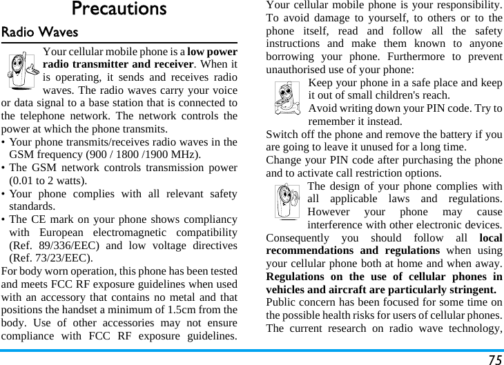 75PrecautionsRadio WavesYour cellular mobile phone is a low powerradio transmitter and receiver. When itis operating, it sends and receives radiowaves. The radio waves carry your voiceor data signal to a base station that is connected tothe telephone network. The network controls thepower at which the phone transmits.&bull; Your phone transmits/receives radio waves in theGSM frequency (900 / 1800 /1900 MHz).&bull; The GSM network controls transmission power(0.01 to 2 watts).&bull; Your phone complies with all relevant safetystandards.&bull; The CE mark on your phone shows compliancywith European electromagnetic compatibility(Ref. 89/336/EEC) and low voltage directives(Ref. 73/23/EEC).For body worn operation, this phone has been testedand meets FCC RF exposure guidelines when usedwith an accessory that contains no metal and thatpositions the handset a minimum of 1.5cm from thebody. Use of other accessories may not ensurecompliance with FCC RF exposure guidelines.Your cellular mobile phone is your responsibility.To avoid damage to yourself, to others or to thephone itself, read and follow all the safetyinstructions and make them known to anyoneborrowing your phone. Furthermore to preventunauthorised use of your phone:Keep your phone in a safe place and keepit out of small children's reach.Avoid writing down your PIN code. Try toremember it instead. Switch off the phone and remove the battery if youare going to leave it unused for a long time.Change your PIN code after purchasing the phoneand to activate call restriction options.The design of your phone complies withall applicable laws and regulations.However your phone may causeinterference with other electronic devices.Consequently you should follow all localrecommendations and regulations when usingyour cellular phone both at home and when away.Regulations on the use of cellular phones invehicles and aircraft are particularly stringent.Public concern has been focused for some time onthe possible health risks for users of cellular phones.The current research on radio wave technology,