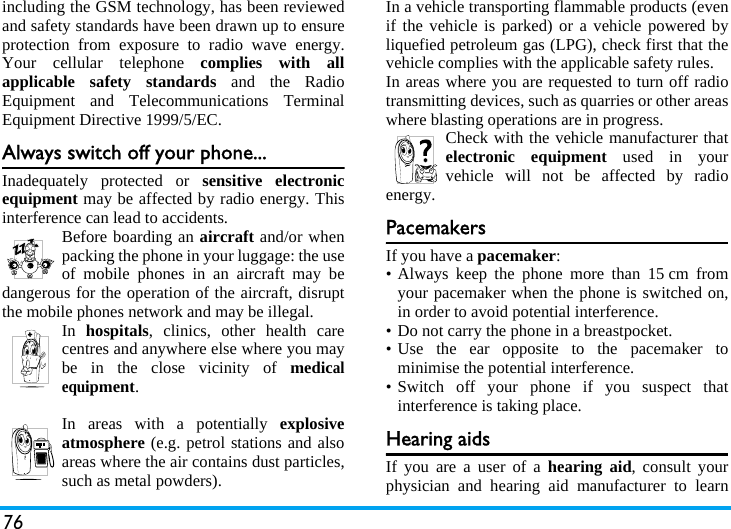 76including the GSM technology, has been reviewedand safety standards have been drawn up to ensureprotection from exposure to radio wave energy.Your cellular telephone complies with allapplicable safety standards and the RadioEquipment and Telecommunications TerminalEquipment Directive 1999/5/EC.Always switch off your phone...Inadequately protected or sensitive electronicequipment may be affected by radio energy. Thisinterference can lead to accidents.Before boarding an aircraft and/or whenpacking the phone in your luggage: the useof mobile phones in an aircraft may bedangerous for the operation of the aircraft, disruptthe mobile phones network and may be illegal.In  hospitals, clinics, other health carecentres and anywhere else where you maybe in the close vicinity of medicalequipment.In areas with a potentially explosiveatmosphere (e.g. petrol stations and alsoareas where the air contains dust particles,such as metal powders).In a vehicle transporting flammable products (evenif the vehicle is parked) or a vehicle powered byliquefied petroleum gas (LPG), check first that thevehicle complies with the applicable safety rules.In areas where you are requested to turn off radiotransmitting devices, such as quarries or other areaswhere blasting operations are in progress.Check with the vehicle manufacturer thatelectronic equipment used in yourvehicle will not be affected by radioenergy.PacemakersIf you have a pacemaker:&bull; Always keep the phone more than 15 cm fromyour pacemaker when the phone is switched on,in order to avoid potential interference.&bull; Do not carry the phone in a breastpocket.&bull; Use the ear opposite to the pacemaker tominimise the potential interference.&bull; Switch off your phone if you suspect thatinterference is taking place.Hearing aidsIf you are a user of a hearing aid, consult yourphysician and hearing aid manufacturer to learn