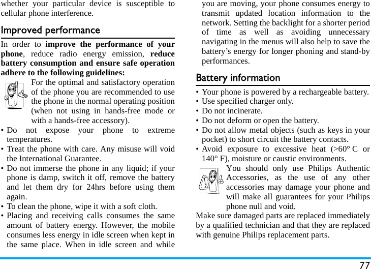 77whether your particular device is susceptible tocellular phone interference.Improved performanceIn order to improve the performance of yourphone, reduce radio energy emission, reducebattery consumption and ensure safe operationadhere to the following guidelines:For the optimal and satisfactory operationof the phone you are recommended to usethe phone in the normal operating position(when not using in hands-free mode orwith a hands-free accessory).&bull; Do not expose your phone to extremetemperatures.&bull; Treat the phone with care. Any misuse will voidthe International Guarantee.&bull; Do not immerse the phone in any liquid; if yourphone is damp, switch it off, remove the batteryand let them dry for 24hrs before using themagain.&bull; To clean the phone, wipe it with a soft cloth.&bull; Placing and receiving calls consumes the sameamount of battery energy. However, the mobileconsumes less energy in idle screen when kept inthe same place. When in idle screen and whileyou are moving, your phone consumes energy totransmit updated location information to thenetwork. Setting the backlight for a shorter periodof time as well as avoiding unnecessarynavigating in the menus will also help to save thebattery&rsquo;s energy for longer phoning and stand-byperformances.Battery information&bull; Your phone is powered by a rechargeable battery.&bull; Use specified charger only.&bull; Do not incinerate.&bull; Do not deform or open the battery.&bull; Do not allow metal objects (such as keys in yourpocket) to short circuit the battery contacts.&bull; Avoid exposure to excessive heat (>60&deg; C or140&deg; F), moisture or caustic environments.You should only use Philips AuthenticAccessories, as the use of any otheraccessories may damage your phone andwill make all guarantees for your Philipsphone null and void.Make sure damaged parts are replaced immediatelyby a qualified technician and that they are replacedwith genuine Philips replacement parts.
