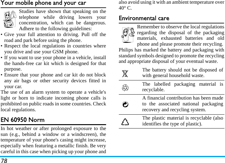 78Your mobile phone and your carStudies have shown that speaking on thetelephone while driving lowers yourconcentration, which can be dangerous.Adhere to the following guidelines:&bull; Give your full attention to driving. Pull off theroad and park before using the phone.&bull; Respect the local regulations in countries whereyou drive and use your GSM phone.&bull; If you want to use your phone in a vehicle, installthe hands-free car kit which is designed for thatpurpose.&bull; Ensure that your phone and car kit do not blockany air bags or other security devices fitted inyour car.The use of an alarm system to operate a vehicle'slight or horn to indicate incoming phone calls isprohibited on public roads in some countries. Checklocal regulations.EN 60950 NormIn hot weather or after prolonged exposure to thesun (e.g., behind a window or a windscreen), thetemperature of your phone's casing might increase,especially when featuring a metallic finish. Be verycareful in this case when picking up your phone andalso avoid using it with an ambient temperature over40&deg; C.Environmental careRemember to observe the local regulationsregarding the disposal of the packagingmaterials, exhausted batteries and oldphone and please promote their recycling.Philips has marked the battery and packaging withstandard symbols designed to promote the recyclingand appropriate disposal of your eventual waste.The battery should not be disposed ofwith general household waste.The labelled packaging material isrecyclable.A financial contribution has been madeto the associated national packagingrecovery and recycling system.The plastic material is recyclable (alsoidentifies the type of plastic).