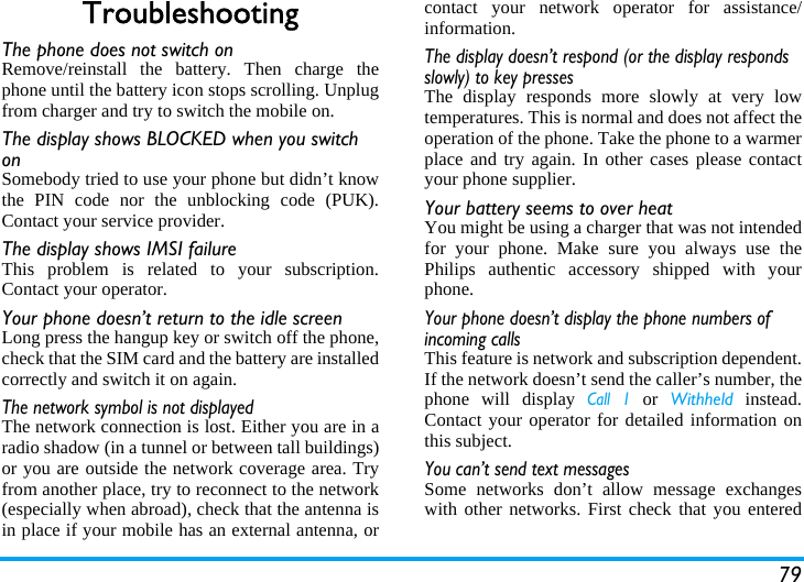 79TroubleshootingThe phone does not switch onRemove/reinstall the battery. Then charge thephone until the battery icon stops scrolling. Unplugfrom charger and try to switch the mobile on.The display shows BLOCKED when you switch onSomebody tried to use your phone but didn&rsquo;t knowthe PIN code nor the unblocking code (PUK).Contact your service provider.The display shows IMSI failureThis problem is related to your subscription.Contact your operator.Your phone doesn&rsquo;t return to the idle screenLong press the hangup key or switch off the phone,check that the SIM card and the battery are installedcorrectly and switch it on again.The network symbol is not displayedThe network connection is lost. Either you are in aradio shadow (in a tunnel or between tall buildings)or you are outside the network coverage area. Tryfrom another place, try to reconnect to the network(especially when abroad), check that the antenna isin place if your mobile has an external antenna, orcontact your network operator for assistance/information.The display doesn&rsquo;t respond (or the display responds slowly) to key pressesThe display responds more slowly at very lowtemperatures. This is normal and does not affect theoperation of the phone. Take the phone to a warmerplace and try again. In other cases please contactyour phone supplier.Your battery seems to over heatYou might be using a charger that was not intendedfor your phone. Make sure you always use thePhilips authentic accessory shipped with yourphone.Your phone doesn&rsquo;t display the phone numbers of incoming callsThis feature is network and subscription dependent.If the network doesn&rsquo;t send the caller&rsquo;s number, thephone will display Call 1 or Withheld instead.Contact your operator for detailed information onthis subject.You can&rsquo;t send text messagesSome networks don&rsquo;t allow message exchangeswith other networks. First check that you entered