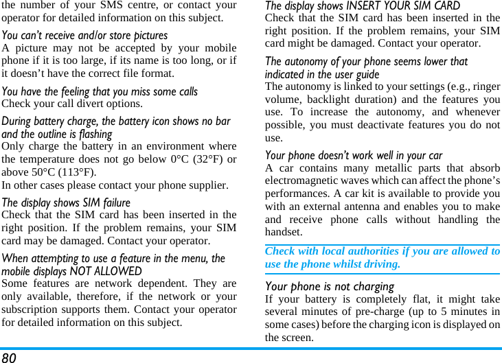 80the number of your SMS centre, or contact youroperator for detailed information on this subject.You can&rsquo;t receive and/or store picturesA picture may not be accepted by your mobilephone if it is too large, if its name is too long, or ifit doesn&rsquo;t have the correct file format.You have the feeling that you miss some callsCheck your call divert options.During battery charge, the battery icon shows no bar and the outline is flashingOnly charge the battery in an environment wherethe temperature does not go below 0&deg;C (32&deg;F) orabove 50&deg;C (113&deg;F).In other cases please contact your phone supplier.The display shows SIM failureCheck that the SIM card has been inserted in theright position. If the problem remains, your SIMcard may be damaged. Contact your operator.When attempting to use a feature in the menu, the mobile displays NOT ALLOWEDSome features are network dependent. They areonly available, therefore, if the network or yoursubscription supports them. Contact your operatorfor detailed information on this subject.The display shows INSERT YOUR SIM CARDCheck that the SIM card has been inserted in theright position. If the problem remains, your SIMcard might be damaged. Contact your operator.The autonomy of your phone seems lower that indicated in the user guideThe autonomy is linked to your settings (e.g., ringervolume, backlight duration) and the features youuse. To increase the autonomy, and wheneverpossible, you must deactivate features you do notuse.Your phone doesn&rsquo;t work well in your carA car contains many metallic parts that absorbelectromagnetic waves which can affect the phone&rsquo;sperformances. A car kit is available to provide youwith an external antenna and enables you to makeand receive phone calls without handling thehandset.Check with local authorities if you are allowed touse the phone whilst driving.Your phone is not chargingIf your battery is completely flat, it might takeseveral minutes of pre-charge (up to 5 minutes insome cases) before the charging icon is displayed onthe screen.