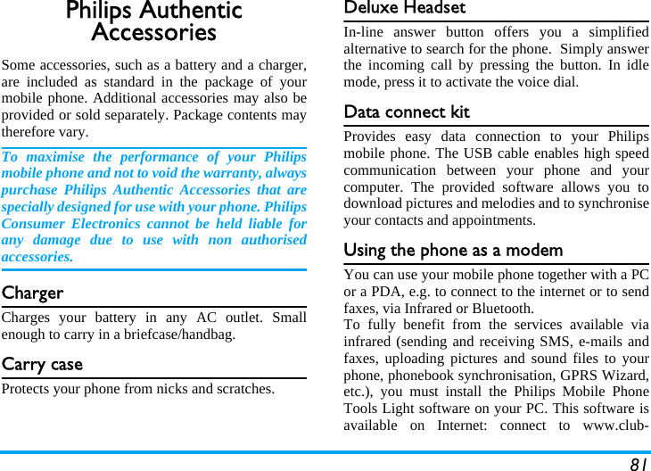 81Philips Authentic AccessoriesSome accessories, such as a battery and a charger,are included as standard in the package of yourmobile phone. Additional accessories may also beprovided or sold separately. Package contents maytherefore vary.To maximise the performance of your Philipsmobile phone and not to void the warranty, alwayspurchase Philips Authentic Accessories that arespecially designed for use with your phone. PhilipsConsumer Electronics cannot be held liable forany damage due to use with non authorisedaccessories.ChargerCharges your battery in any AC outlet. Smallenough to carry in a briefcase/handbag.Carry caseProtects your phone from nicks and scratches.Deluxe HeadsetIn-line answer button offers you a simplifiedalternative to search for the phone.  Simply answerthe incoming call by pressing the button. In idlemode, press it to activate the voice dial.Data connect kitProvides easy data connection to your Philipsmobile phone. The USB cable enables high speedcommunication between your phone and yourcomputer. The provided software allows you todownload pictures and melodies and to synchroniseyour contacts and appointments.Using the phone as a modemYou can use your mobile phone together with a PCor a PDA, e.g. to connect to the internet or to sendfaxes, via Infrared or Bluetooth.To fully benefit from the services available viainfrared (sending and receiving SMS, e-mails andfaxes, uploading pictures and sound files to yourphone, phonebook synchronisation, GPRS Wizard,etc.), you must install the Philips Mobile PhoneTools Light software on your PC. This software isavailable on Internet: connect to www.club-