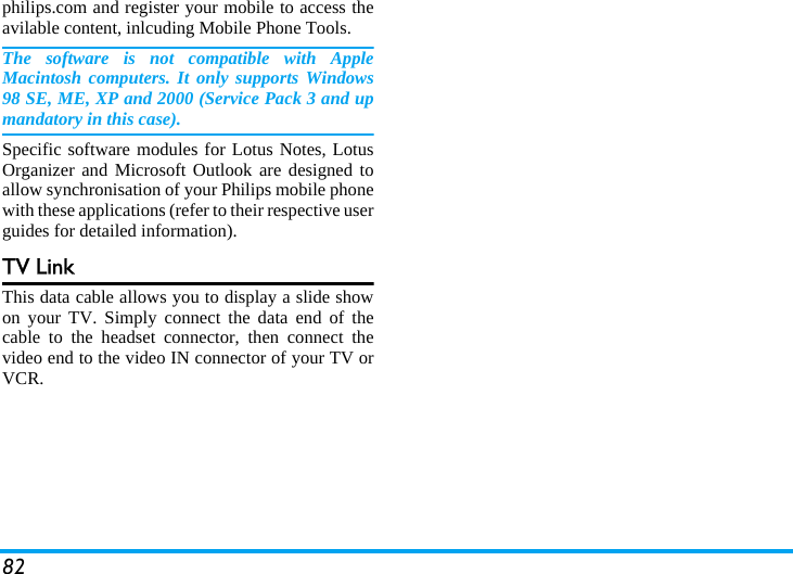82philips.com and register your mobile to access theavilable content, inlcuding Mobile Phone Tools.The software is not compatible with AppleMacintosh computers. It only supports Windows98 SE, ME, XP and 2000 (Service Pack 3 and upmandatory in this case).Specific software modules for Lotus Notes, LotusOrganizer and Microsoft Outlook are designed toallow synchronisation of your Philips mobile phonewith these applications (refer to their respective userguides for detailed information).TV LinkThis data cable allows you to display a slide showon your TV. Simply connect the data end of thecable to the headset connector, then connect thevideo end to the video IN connector of your TV orVCR. 