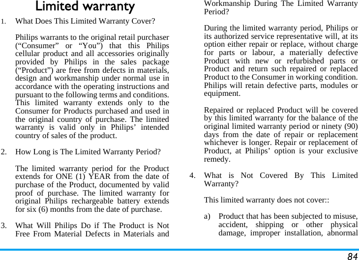 84Limited warranty1.  What Does This Limited Warranty Cover?Philips warrants to the original retail purchaser(&ldquo;Consumer&rdquo; or &ldquo;You&rdquo;) that this Philipscellular product and all accessories originallyprovided by Philips in the sales package(&ldquo;Product&rdquo;) are free from defects in materials,design and workmanship under normal use inaccordance with the operating instructions andpursuant to the following terms and conditions.This limited warranty extends only to theConsumer for Products purchased and used inthe original country of purchase. The limitedwarranty is valid only in Philips&rsquo; intendedcountry of sales of the product.2.  How Long is The Limited Warranty Period?The limited warranty period for the Productextends for ONE (1) YEAR from the date ofpurchase of the Product, documented by validproof of purchase. The limited warranty fororiginal Philips rechargeable battery extendsfor six (6) months from the date of purchase.3.  What Will Philips Do if The Product is NotFree From Material Defects in Materials andWorkmanship During The Limited WarrantyPeriod?During the limited warranty period, Philips orits authorized service representative will, at itsoption either repair or replace, without chargefor parts or labour, a materially defectiveProduct with new or refurbished parts orProduct and return such repaired or replacedProduct to the Consumer in working condition.Philips will retain defective parts, modules orequipment.Repaired or replaced Product will be coveredby this limited warranty for the balance of theoriginal limited warranty period or ninety (90)days from the date of repair or replacementwhichever is longer. Repair or replacement ofProduct, at Philips&rsquo; option is your exclusiveremedy.4.  What is Not Covered By This LimitedWarranty?This limited warranty does not cover::a)  Product that has been subjected to misuse,accident, shipping or other physicaldamage, improper installation, abnormal