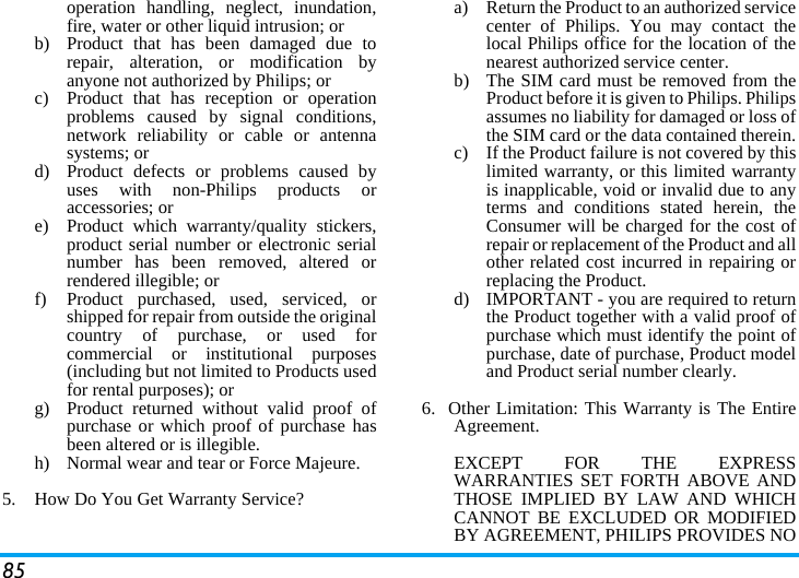 85operation handling, neglect, inundation,fire, water or other liquid intrusion; orb)  Product that has been damaged due torepair, alteration, or modification byanyone not authorized by Philips; orc)  Product that has reception or operationproblems caused by signal conditions,network reliability or cable or antennasystems; ord)  Product defects or problems caused byuses with non-Philips products oraccessories; or e)  Product which warranty/quality stickers,product serial number or electronic serialnumber has been removed, altered orrendered illegible; or f)  Product purchased, used, serviced, orshipped for repair from outside the originalcountry of purchase, or used forcommercial or institutional purposes(including but not limited to Products usedfor rental purposes); or g) Product returned without valid proof ofpurchase or which proof of purchase hasbeen altered or is illegible.h) Normal wear and tear or Force Majeure.5.  How Do You Get Warranty Service?a)  Return the Product to an authorized servicecenter of Philips. You may contact thelocal Philips office for the location of thenearest authorized service center.b) The SIM card must be removed from theProduct before it is given to Philips. Philipsassumes no liability for damaged or loss ofthe SIM card or the data contained therein.c) If the Product failure is not covered by thislimited warranty, or this limited warrantyis inapplicable, void or invalid due to anyterms and conditions stated herein, theConsumer will be charged for the cost ofrepair or replacement of the Product and allother related cost incurred in repairing orreplacing the Product.d)  IMPORTANT - you are required to returnthe Product together with a valid proof ofpurchase which must identify the point ofpurchase, date of purchase, Product modeland Product serial number clearly.6.  Other Limitation: This Warranty is The EntireAgreement.EXCEPT FOR THE EXPRESSWARRANTIES SET FORTH ABOVE ANDTHOSE IMPLIED BY LAW AND WHICHCANNOT BE EXCLUDED OR MODIFIEDBY AGREEMENT, PHILIPS PROVIDES NO