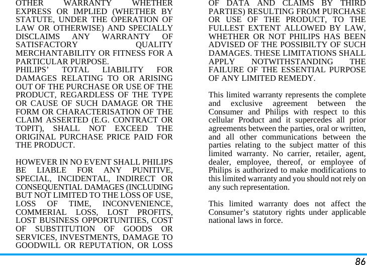 86OTHER WARRANTY WHETHEREXPRESS OR IMPLIED (WHETHER BYSTATUTE, UNDER THE OPERATION OFLAW OR OTHERWISE) AND SPECIALLYDISCLAIMS ANY WARRANTY OFSATISFACTORY QUALITYMERCHANTABILITY OR FITNESS FOR APARTICULAR PURPOSE.PHILIPS&rsquo; TOTAL LIABILITY FORDAMAGES RELATING TO OR ARISINGOUT OF THE PURCHASE OR USE OF THEPRODUCT, REGARDLESS OF THE TYPEOR CAUSE OF SUCH DAMAGE OR THEFORM OR CHARACTERISATION OF THECLAIM ASSERTED (E.G. CONTRACT ORTOPIT), SHALL NOT EXCEED THEORIGINAL PURCHASE PRICE PAID FORTHE PRODUCT.HOWEVER IN NO EVENT SHALL PHILIPSBE LIABLE FOR ANY PUNITIVE,SPECIAL, INCIDENTAL, INDIRECT ORCONSEQUENTIAL DAMAGES (INCLUDINGBUT NOT LIMITED TO THE LOSS OF USE,LOSS OF TIME, INCONVENIENCE,COMMERIAL LOSS, LOST PROFITS,LOST BUSINESS OPPORTUNITIES, COSTOF SUBSTITUTION OF GOODS ORSERVICES, INVESTMENTS, DAMAGE TOGOODWILL OR REPUTATION, OR LOSSOF DATA AND CLAIMS BY THIRDPARTIES) RESULTING FROM PURCHASEOR USE OF THE PRODUCT, TO THEFULLEST EXTENT ALLOWED BY LAW,WHETHER OR NOT PHILIPS HAS BEENADVISED OF THE POSSIBILTY OF SUCHDAMAGES. THESE LIMITATIONS SHALLAPPLY NOTWITHSTANDING THEFAILURE OF THE ESSENTIAL PURPOSEOF ANY LIMITED REMEDY.This limited warranty represents the completeand exclusive agreement between theConsumer and Philips with respect to thiscellular Product and it supercedes all prioragreements between the parties, oral or written,and all other communications between theparties relating to the subject matter of thislimited warranty. No carrier, retailer, agent,dealer, employee, thereof, or employee ofPhilips is authorized to make modifications tothis limited warranty and you should not rely onany such representation.This limited warranty does not affect theConsumer&rsquo;s statutory rights under applicablenational laws in force.
