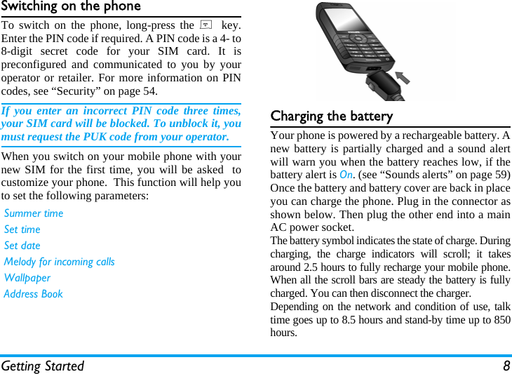 Getting Started 8Switching on the phoneTo switch on the phone, long-press the )  key.Enter the PIN code if required. A PIN code is a 4- to8-digit secret code for your SIM card. It ispreconfigured and communicated to you by youroperator or retailer. For more information on PINcodes, see &ldquo;Security&rdquo; on page 54.If you enter an incorrect PIN code three times,your SIM card will be blocked. To unblock it, youmust request the PUK code from your operator.When you switch on your mobile phone with yournew SIM for the first time, you will be asked  tocustomize your phone.  This function will help youto set the following parameters:Charging the batteryYour phone is powered by a rechargeable battery. Anew battery is partially charged and a sound alertwill warn you when the battery reaches low, if thebattery alert is On. (see &ldquo;Sounds alerts&rdquo; on page 59)Once the battery and battery cover are back in placeyou can charge the phone. Plug in the connector asshown below. Then plug the other end into a mainAC power socket.The battery symbol indicates the state of charge. Duringcharging, the charge indicators will scroll; it takesaround 2.5 hours to fully recharge your mobile phone.When all the scroll bars are steady the battery is fullycharged. You can then disconnect the charger.Depending on the network and condition of use, talktime goes up to 8.5 hours and stand-by time up to 850hours.Summer timeSet timeSet dateMelody for incoming callsWallpaperAddress Book