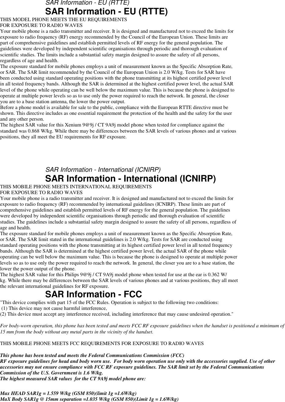      SAR Information - EU (RTTE) SAR Information - EU (RTTE) THIS MODEL PHONE MEETS THE EU REQUIREMENTS FOR EXPOSURE TO RADIO WAVES Your mobile phone is a radio transmitter and receiver. It is designed and manufactured not to exceed the limits for exposure to radio frequency (RF) energy recommended by the Council of the European Union. These limits are part of comprehensive guidelines and establish permitted levels of RF energy for the general population. The guidelines were developed by independent scientific organisations through periodic and thorough evaluation of scientific studies. The limits include a substantial safety margin designed to assure the safety of all persons, regardless of age and health. The exposure standard for mobile phones employs a unit of measurement known as the Specific Absorption Rate, or SAR. The SAR limit recommended by the Council of the European Union is 2.0 W/kg. Tests for SAR have been conducted using standard operating positions with the phone transmitting at its highest certified power level in all tested frequency bands. Although the SAR is determined at the highest certified power level, the actual SAR level of the phone while operating can be well below the maximum value. This is because the phone is designed to operate at multiple power levels so as to use only the power required to reach the network. In general, the closer you are to a base station antenna, the lower the power output. Before a phone model is available for sale to the public, compliance with the European RTTE directive must be shown. This directive includes as one essential requirement the protection of the health and the safety for the user and any other person. The highest SAR value for this Xenium 9@9j / CT 9A9j model phone when tested for compliance against the standard was 0.868 W/kg. While there may be differences between the SAR levels of various phones and at various positions, they all meet the EU requirements for RF exposure.    SAR Information - International (ICNIRP) SAR Information - International (ICNIRP) THIS MOBILE PHONE MEETS INTERNATIONAL REQUIREMENTS FOR EXPOSURE TO RADIO WAVES Your mobile phone is a radio transmitter and receiver. It is designed and manufactured not to exceed the limits for exposure to radio frequency (RF) recommended by international guidelines (ICNIRP). These limits are part of comprehensive guidelines and establish permitted levels of RF energy for the general population. The guidelines were developed by independent scientific organisations through periodic and thorough evaluation of scientific studies. The guidelines include a substantial safety margin designed to assure the safety of all persons, regardless of age and health. The exposure standard for mobile phones employs a unit of measurement known as the Specific Absorption Rate, or SAR. The SAR limit stated in the international guidelines is 2.0 W/kg. Tests for SAR are conducted using standard operating positions with the phone transmitting at its highest certified power level in all tested frequency bands. Although the SAR is determined at the highest certified power level, the actual SAR of the phone while operating can be well below the maximum value. This is because the phone is designed to operate at multiple power levels so as to use only the power required to reach the network. In general, the closer you are to a base station, the lower the power output of the phone. The highest SAR value for this Philips 9@9j / CT 9A9j model phone when tested for use at the ear is 0.362 W/ kg. While there may be differences between the SAR levels of various phones and at various positions, they all meet the relevant international guidelines for RF exposure. SAR Information - FCC "This device complies with part 15 of the FCC Rules. Operation is subject to the following two conditions:  (1) This device may not cause harmful interference,  (2) This device must accept any interference received, including interference that may cause undesired operation."  For body-worn operation, this phone has been tested and meets FCC RF exposure guidelines when the handset is positioned a minimum of 15 mm from the body without any metal parts in the vicinity of the handset.  THIS MOBILE PHONE MEETS FCC REQUIREMENTS FOR EXPOSURE TO RADIO WAVES  This phone has been tested and meets the Federal Communications Commission (FCC) RF exposure guidelines for head and body worn use.  For body worn operation use only with the accessories supplied. Use of other accessories may not ensure compliance with FCC RF exposure guidelines. The SAR limit set by the Federal Communications Commission of the U.S. Government is 1.6 W/kg. The highest measured SAR values  for the CT 9A9j model phone are:  Max HEAD SAR1g = 1.559 W/kg (GSM 850)(limit 1g =1.6W/kg) MaX Body SAR1g @ 15mm separation =1.035 W/kg (GSM 850)(Limit 1g = 1.6W/kg)  