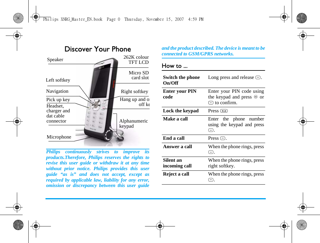 Discover Your PhonePhilips continuously strives to improve itsproducts.Therefore, Philips reserves the rights torevise this user guide or withdraw it at any timewithout prior notice. Philips provides this userguide &ldquo;as is&rdquo; and does not accept, except asrequired by applicable law, liability for any error,omission or discrepancy between this user guideand the product described. The device is meant to beconnected to GSM/GPRS networks.How to ...Alphanumeric keypadMicrophone 262K colourTFT LCDNavigationHang up and onoff keLeft softkeyRight softkeyPick up keyMicro SDcard slotHeadset, charger and dat cable connectorSpeakerSwitch the phone On/Off Long press and release ).Enter your PIN code Enter your PIN code usingthe keypad and press , orL to confirm.Lock the keypad Press #Make a call Enter the phone numberusing the keypad and press(.End a call Press ).Answer a call When the phone rings, press(.Silent an incoming call When the phone rings, pressright softkey.Reject a call When the phone rings, press).Philips XNRG_Master_EN.book  Page 0  Thursday, November 15, 2007  4:59 PM