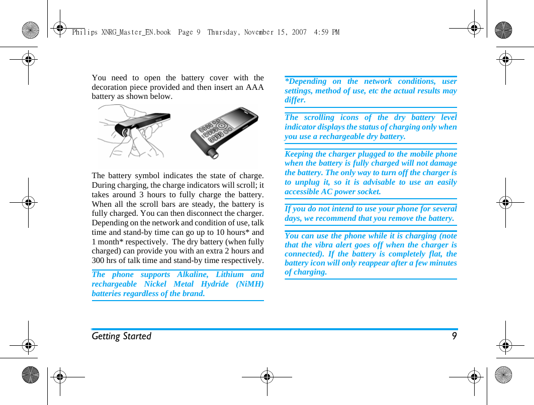 Getting Started 9You need to open the battery cover with thedecoration piece provided and then insert an AAAbattery as shown below.   The battery symbol indicates the state of charge.During charging, the charge indicators will scroll; ittakes around 3 hours to fully charge the battery.When all the scroll bars are steady, the battery isfully charged. You can then disconnect the charger.Depending on the network and condition of use, talktime and stand-by time can go up to 10 hours* and1 month* respectively.  The dry battery (when fullycharged) can provide you with an extra 2 hours and300 hrs of talk time and stand-by time respectively.The phone supports Alkaline, Lithium andrechargeable Nickel Metal Hydride (NiMH)batteries regardless of the brand. *Depending on the network conditions, usersettings, method of use, etc the actual results maydiffer. The scrolling icons of the dry battery levelindicator displays the status of charging only whenyou use a rechargeable dry battery.Keeping the charger plugged to the mobile phonewhen the battery is fully charged will not damagethe battery. The only way to turn off the charger isto unplug it, so it is advisable to use an easilyaccessible AC power socket. If you do not intend to use your phone for severaldays, we recommend that you remove the battery.You can use the phone while it is charging (notethat the vibra alert goes off when the charger isconnected). If the battery is completely flat, thebattery icon will only reappear after a few minutesof charging.Philips XNRG_Master_EN.book  Page 9  Thursday, November 15, 2007  4:59 PM
