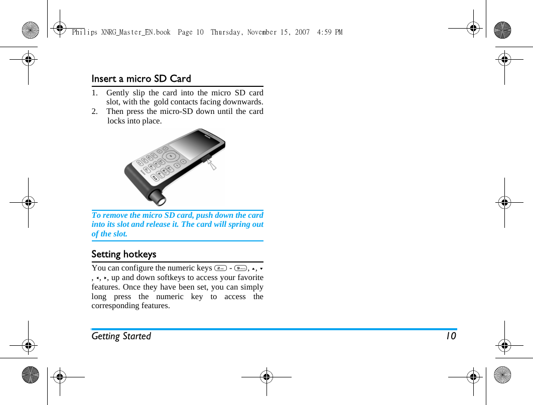 Getting Started 10Insert a micro SD Card1. Gently slip the card into the micro SD cardslot, with the  gold contacts facing downwards.2.  Then press the micro-SD down until the cardlocks into place.To remove the micro SD card, push down the cardinto its slot and release it. The card will spring outof the slot.Setting hotkeysYou can configure the numeric keys 2 - 9, +, -, <, >, up and down softkeys to access your favoritefeatures. Once they have been set, you can simplylong press the numeric key to access thecorresponding features.Philips XNRG_Master_EN.book  Page 10  Thursday, November 15, 2007  4:59 PM