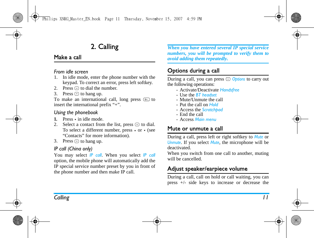 Calling 112. CallingMake a callFrom idle screen1. In idle mode, enter the phone number with thekeypad. To correct an error, press left softkey.2. Press ( to dial the number.3. Press ) to hang up.To make an international call, long press 0toinsert the international prefix &ldquo;+&rdquo;.Using the phonebook1.Press - in idle mode.2. Select a contact from the list, press ( to dial.To select a different number, press + or - (see&ldquo;Contacts&rdquo; for more information).3. Press ) to hang up.IP call (China only)You may select IP call. When you select IP calloption, the mobile phone will automatically add theIP special service number preset by you in front ofthe phone number and then make IP call. When you have entered several IP special servicenumbers, you will be prompted to verify them toavoid adding them repeatedly.Options during a callDuring a call, you can press L Options to carry outthe following operations:- Activate/Deactivate Handsfree-Use the BT headset- Mute/Unmute the call- Put the call on Hold- Access the Scratchpad- End the call- Access Main menuMute or unmute a callDuring a call, press left or right softkey to Mute orUnmute. If you select Mute, the microphone will bedeactivated.When you switch from one call to another, mutingwill be cancelled. Adjust speaker/earpiece volumeDuring a call, call on hold or call waiting, you canpress +/- side keys to increase or decrease thePhilips XNRG_Master_EN.book  Page 11  Thursday, November 15, 2007  4:59 PM