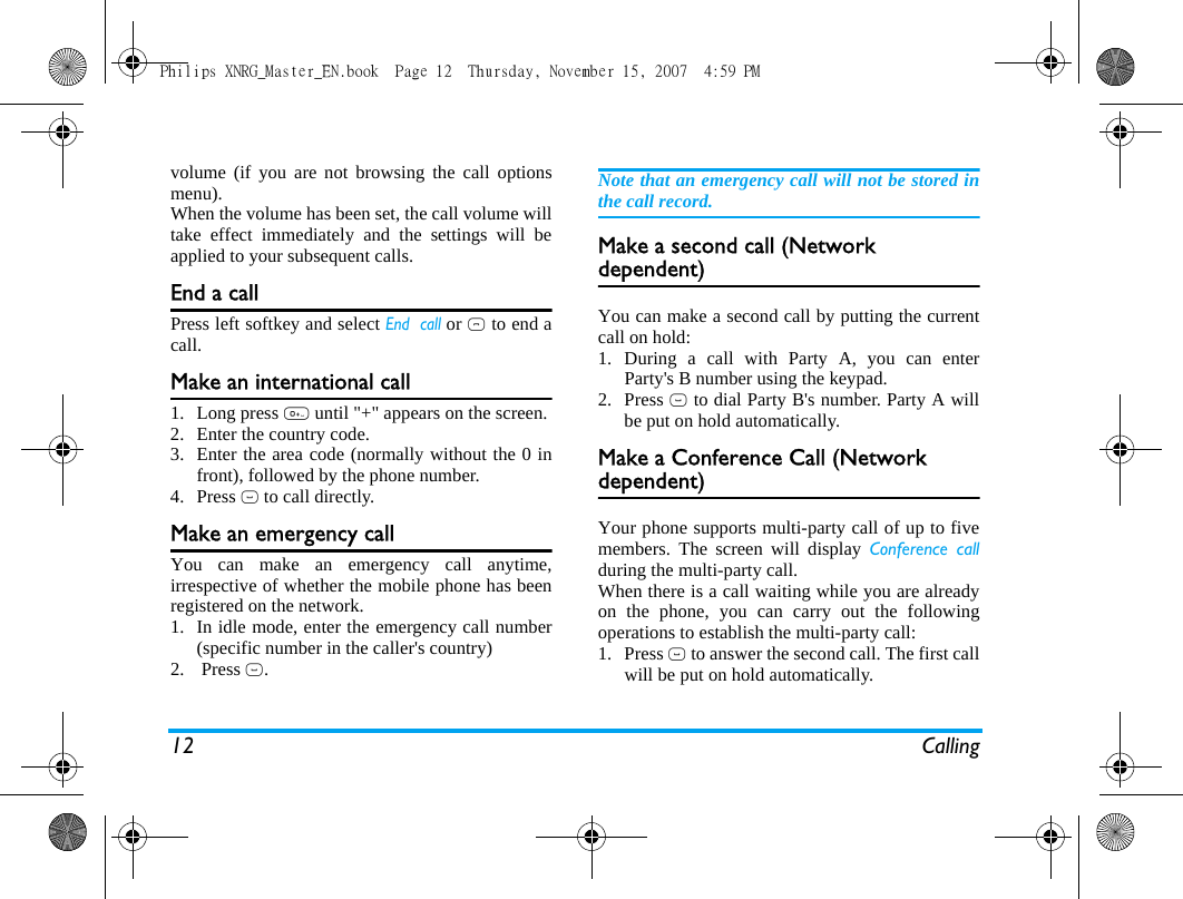 12 Callingvolume (if you are not browsing the call optionsmenu).When the volume has been set, the call volume willtake effect immediately and the settings will beapplied to your subsequent calls. End a callPress left softkey and select End  call or ) to end acall.Make an international call1. Long press 0 until "+" appears on the screen.2. Enter the country code.3. Enter the area code (normally without the 0 infront), followed by the phone number. 4. Press ( to call directly.Make an emergency callYou can make an emergency call anytime,irrespective of whether the mobile phone has beenregistered on the network. 1. In idle mode, enter the emergency call number(specific number in the caller's country)2.  Press (.Note that an emergency call will not be stored inthe call record. Make a second call (Network dependent)You can make a second call by putting the currentcall on hold: 1. During a call with Party A, you can enterParty's B number using the keypad. 2. Press ( to dial Party B's number. Party A willbe put on hold automatically. Make a Conference Call (Network dependent)Your phone supports multi-party call of up to fivemembers. The screen will display Conference callduring the multi-party call.When there is a call waiting while you are alreadyon the phone, you can carry out the followingoperations to establish the multi-party call:1. Press ( to answer the second call. The first callwill be put on hold automatically. Philips XNRG_Master_EN.book  Page 12  Thursday, November 15, 2007  4:59 PM