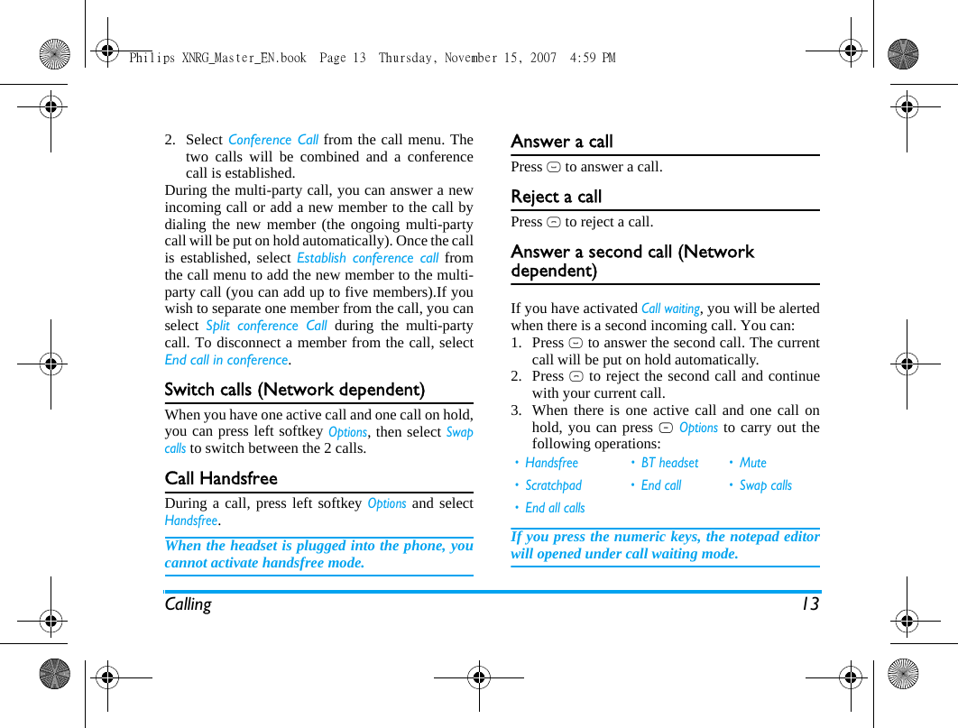 Calling 132. Select Conference Call from the call menu. Thetwo calls will be combined and a conferencecall is established. During the multi-party call, you can answer a newincoming call or add a new member to the call bydialing the new member (the ongoing multi-partycall will be put on hold automatically). Once the callis established, select Establish conference call fromthe call menu to add the new member to the multi-party call (you can add up to five members).If youwish to separate one member from the call, you canselect  Split conference Call during the multi-partycall. To disconnect a member from the call, selectEnd call in conference.Switch calls (Network dependent)When you have one active call and one call on hold,you can press left softkey Options, then select Swapcalls to switch between the 2 calls. Call HandsfreeDuring a call, press left softkey Options and selectHandsfree.When the headset is plugged into the phone, youcannot activate handsfree mode.Answer a callPress ( to answer a call.Reject a callPress ) to reject a call.Answer a second call (Network dependent) If you have activated Call waiting, you will be alertedwhen there is a second incoming call. You can: 1. Press ( to answer the second call. The currentcall will be put on hold automatically.2. Press ) to reject the second call and continuewith your current call.3. When there is one active call and one call onhold, you can press L Options to carry out thefollowing operations:If you press the numeric keys, the notepad editorwill opened under call waiting mode. &bull; Handsfree &bull; BT headset &bull; Mute&bull; Scratchpad &bull; End call &bull; Swap calls&bull; End all callsPhilips XNRG_Master_EN.book  Page 13  Thursday, November 15, 2007  4:59 PM