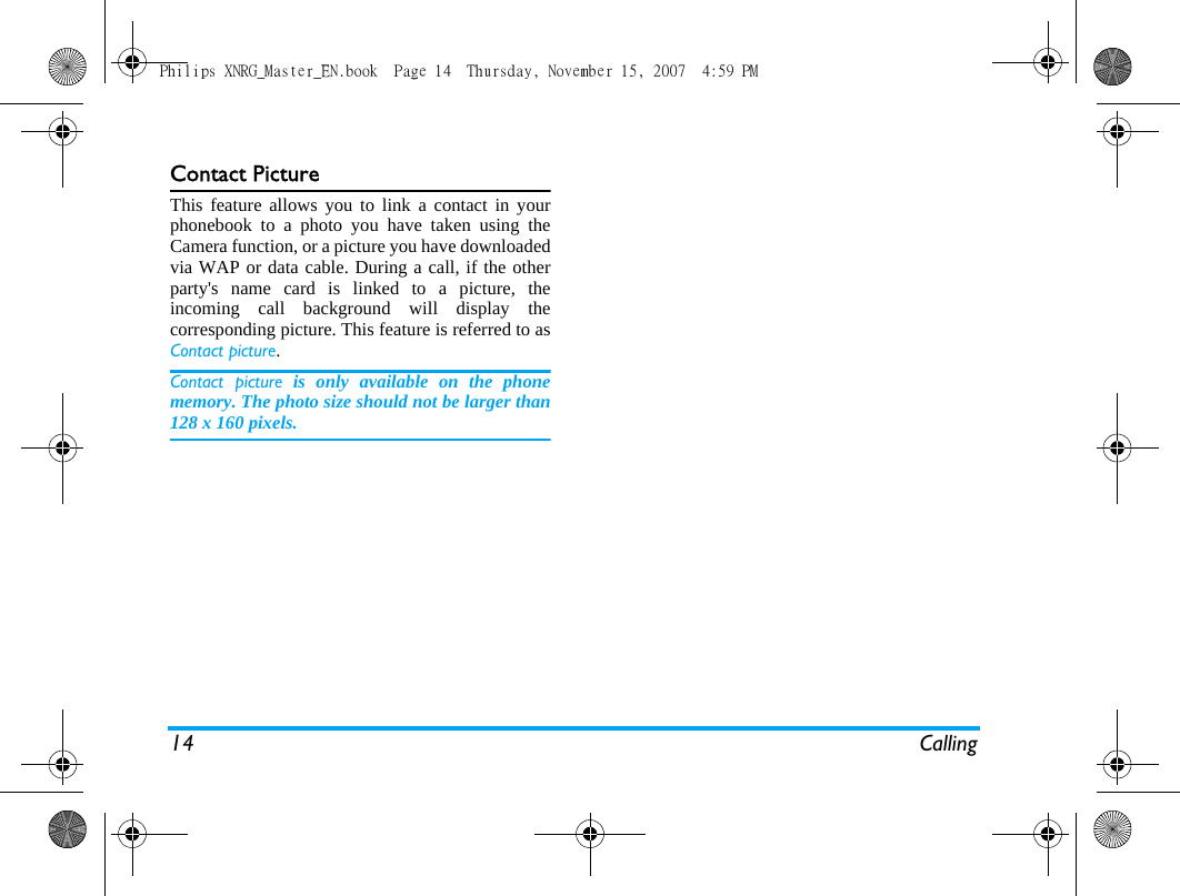 14 CallingContact PictureThis feature allows you to link a contact in yourphonebook to a photo you have taken using theCamera function, or a picture you have downloadedvia WAP or data cable. During a call, if the otherparty's name card is linked to a picture, theincoming call background will display thecorresponding picture. This feature is referred to asContact picture.Contact picture is only available on the phonememory. The photo size should not be larger than128 x 160 pixels.Philips XNRG_Master_EN.book  Page 14  Thursday, November 15, 2007  4:59 PM