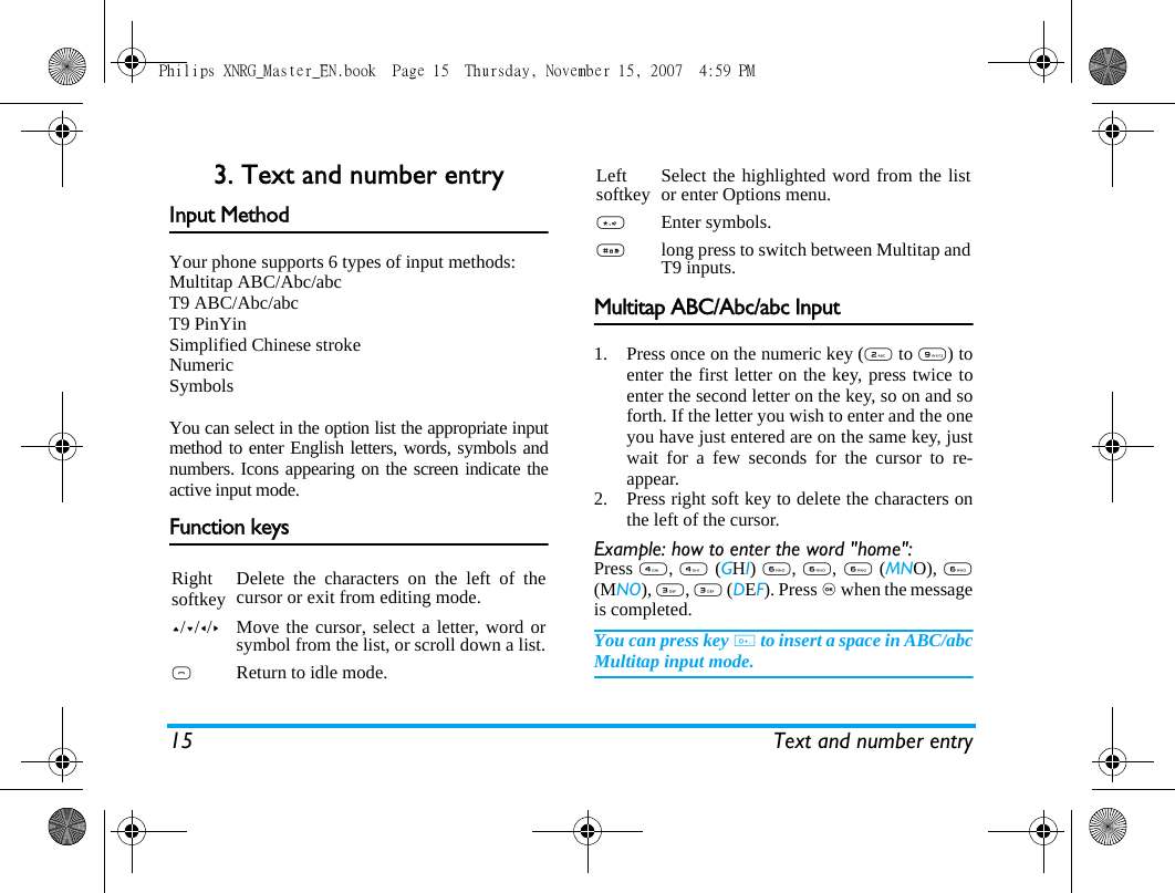 15 Text and number entry3. Text and number entryInput MethodYour phone supports 6 types of input methods:Multitap ABC/Abc/abcT9 ABC/Abc/abcT9 PinYinSimplified Chinese strokeNumericSymbolsYou can select in the option list the appropriate inputmethod to enter English letters, words, symbols andnumbers. Icons appearing on the screen indicate theactive input mode. Function keysMultitap ABC/Abc/abc Input1. Press once on the numeric key (2 to 9) toenter the first letter on the key, press twice toenter the second letter on the key, so on and soforth. If the letter you wish to enter and the oneyou have just entered are on the same key, justwait for a few seconds for the cursor to re-appear.2. Press right soft key to delete the characters onthe left of the cursor.Example: how to enter the word "home":Press 4, 4 (GHI) 6, 6, 6 (MNO), 6(MNO), 3, 3 (DEF). Press , when the messageis completed.You can press key 0 to insert a space in ABC/abcMultitap input mode.Rightsoftkey Delete the characters on the left of thecursor or exit from editing mode.+/-/</>Move the cursor, select a letter, word orsymbol from the list, or scroll down a list.)Return to idle mode.Leftsoftkey Select the highlighted word from the listor enter Options menu.*Enter symbols.#long press to switch between Multitap andT9 inputs.Philips XNRG_Master_EN.book  Page 15  Thursday, November 15, 2007  4:59 PM