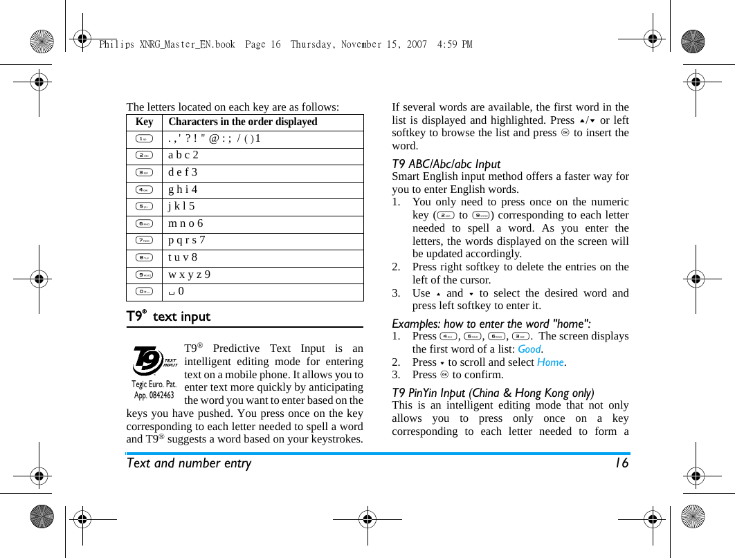 Text and number entry 16The letters located on each key are as follows:T9&reg; text inputT9&reg; Predictive Text Input is anintelligent editing mode for enteringtext on a mobile phone. It allows you toenter text more quickly by anticipatingthe word you want to enter based on thekeys you have pushed. You press once on the keycorresponding to each letter needed to spell a wordand T9&reg; suggests a word based on your keystrokes.If several words are available, the first word in thelist is displayed and highlighted. Press +/- or leftsoftkey to browse the list and press , to insert theword.T9 ABC/Abc/abc InputSmart English input method offers a faster way foryou to enter English words.1. You only need to press once on the numerickey (2 to 9) corresponding to each letterneeded to spell a word. As you enter theletters, the words displayed on the screen willbe updated accordingly.2. Press right softkey to delete the entries on theleft of the cursor.3. Use  + and - to select the desired word andpress left softkey to enter it.Examples: how to enter the word "home":1. Press 4, 6, 6, 3.  The screen displaysthe first word of a list: Good.2. Press - to scroll and select Home.3. Press , to confirm.T9 PinYin Input (China &amp; Hong Kong only)This is an intelligent editing mode that not onlyallows you to press only once on a keycorresponding to each letter needed to form aKey Characters in the order displayed1 . ,' ? ! " @ : ;  / ()1 2 a b c 23 d e f 34 g h i 45 j k l 56 m n o 67 p q r s 78 t u v 89 w x y z 900Tegic Euro. Pat. App. 0842463Philips XNRG_Master_EN.book  Page 16  Thursday, November 15, 2007  4:59 PM