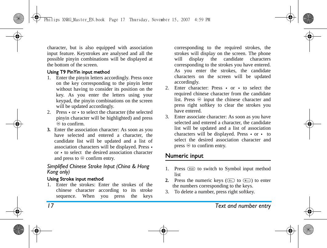 17 Text and number entrycharacter, but is also equipped with associationinput feature. Keystrokes are analysed and all thepossible pinyin combinations will be displayed atthe bottom of the screen.Using T9 PinYin input method1. Enter the pinyin letters accordingly. Press onceon the key corresponding to the pinyin letterwithout having to consider its position on thekey. As you enter the letters using yourkeypad, the pinyin combinations on the screenwill be updated accordingly.2. Press < or > to select the character (the selectedpinyin character will be highlighted) and press, to confirm. 3.Enter the association character: As soon as youhave selected and entered a character, thecandidate list will be updated and a list ofassociation characters will be displayed. Press <or > to select  the desired association characterand press to , confirm entry.Simplified Chinese Stroke Input (China &amp; Hong Kong only)Using Stroke input method1. Enter the strokes: Enter the strokes of thechinese character according to its strokesequence. When you press the keyscorresponding to the required strokes, thestrokes will display on the screen. The phonewill display the candidate characterscorresponding to the strokes you have entered.As you enter the strokes, the candidatecharacters on the screen will be updatedaccordingly.2. Enter character: Press <  or > to select therequired chinese character from the candidatelist. Press , input the chinese character andpress right softkey to clear the strokes youhave entered.3. Enter associate character: As soon as you haveselected and entered a character, the candidatelist will be updated and a list of associationcharacters will be displayed. Press <  or >  toselect the desired association character andpress , to confirm entry. Numeric input1. Press # to switch to Symbol input methodlist 2. Press the numeric keys (0 to 9) to enterthe numbers corresponding to the keys.3. To delete a number, press right softkey.Philips XNRG_Master_EN.book  Page 17  Thursday, November 15, 2007  4:59 PM