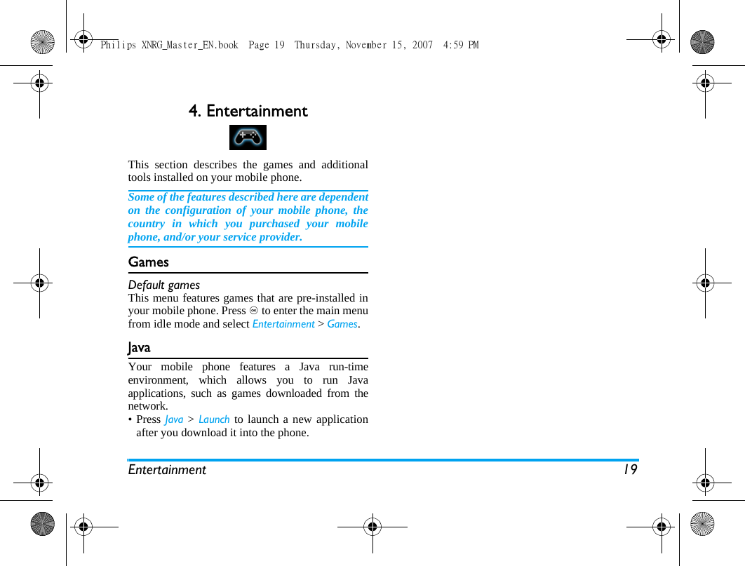 Entertainment 194. EntertainmentThis section describes the games and additionaltools installed on your mobile phone.Some of the features described here are dependenton the configuration of your mobile phone, thecountry in which you purchased your mobilephone, and/or your service provider.GamesDefault gamesThis menu features games that are pre-installed inyour mobile phone. Press , to enter the main menufrom idle mode and select Entertainment > Games.Java Your mobile phone features a Java run-timeenvironment, which allows you to run Javaapplications, such as games downloaded from thenetwork. &bull;Press Java > Launch to launch a new applicationafter you download it into the phone. Philips XNRG_Master_EN.book  Page 19  Thursday, November 15, 2007  4:59 PM