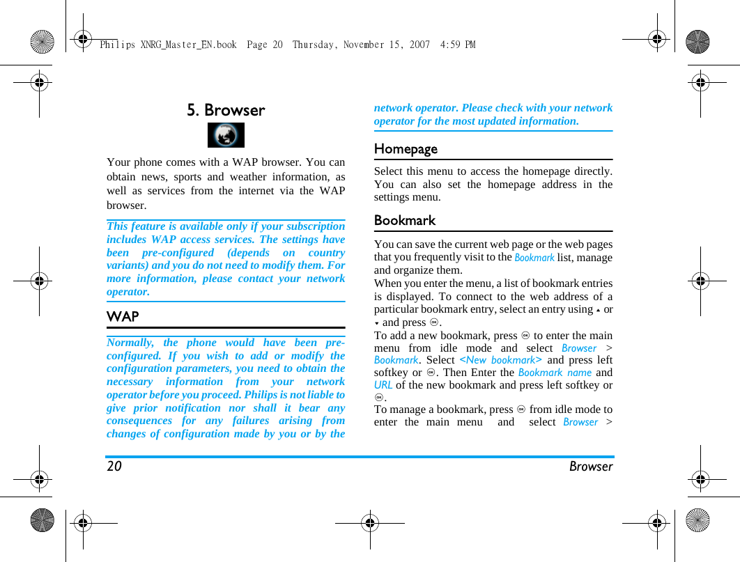 20 Browser5. BrowserYour phone comes with a WAP browser. You canobtain news, sports and weather information, aswell as services from the internet via the WAPbrowser. This feature is available only if your subscriptionincludes WAP access services. The settings havebeen pre-configured (depends on countryvariants) and you do not need to modify them. Formore information, please contact your networkoperator. WAP Normally, the phone would have been pre-configured. If you wish to add or modify theconfiguration parameters, you need to obtain thenecessary information from your networkoperator before you proceed. Philips is not liable togive prior notification nor shall it bear anyconsequences for any failures arising fromchanges of configuration made by you or by thenetwork operator. Please check with your networkoperator for the most updated information.HomepageSelect this menu to access the homepage directly.You can also set the homepage address in thesettings menu. BookmarkYou can save the current web page or the web pagesthat you frequently visit to the Bookmark list, manageand organize them. When you enter the menu, a list of bookmark entriesis displayed. To connect to the web address of aparticular bookmark entry, select an entry using + or- and press ,.To add a new bookmark, press , to enter the mainmenu from idle mode and select Browser  >Bookmark. Select <New bookmark> and press leftsoftkey or ,. Then Enter the Bookmark name andURL of the new bookmark and press left softkey or,.To manage a bookmark, press , from idle mode toenter the main menu  and  select Browser  >Philips XNRG_Master_EN.book  Page 20  Thursday, November 15, 2007  4:59 PM