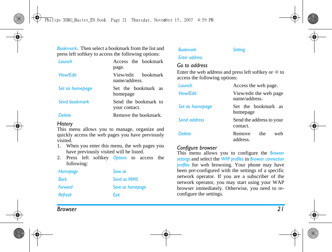 Browser 21Bookmark.  Then select a bookmark from the list andpress left softkey to access the following options:HistoryThis menu allows you to manage, organize andquickly access the web pages you have previouslyvisited. 1. When you enter this menu, the web pages youhave previously visited will be listed.2. Press left softkey Options to access thefollowing:Go to addressEnter the web address and press left softkey or , toaccess the following options:Configure browserThis menu allows you to configure the Browsersettings and select the WAP profiles in Browser connectionprofiles for web browsing. Your phone may havebeen pre-configured with the settings of a specificnetwork operator. If you are a subscriber of thenetwork operator, you may start using your WAPbrowser immediately. Otherwise, you need to re-configure the settings. Launch Access the bookmarkpage.View/Edit View/edit bookmarkname/address.Set as homepage Set the bookmark ashomepageSend bookmark Send the bookmark toyour contact.Delete Remove the bookmark.Homepage Save asBack Send as MMSForward Save as homepageRefresh ExitBookmark SettingEnter addressLaunch Access the web page.View/Edit View/edit the web pagename/address.Set as homepage Set the bookmark ashomepageSend address Send the address to yourcontact.Delete Remove the webaddress.Philips XNRG_Master_EN.book  Page 21  Thursday, November 15, 2007  4:59 PM
