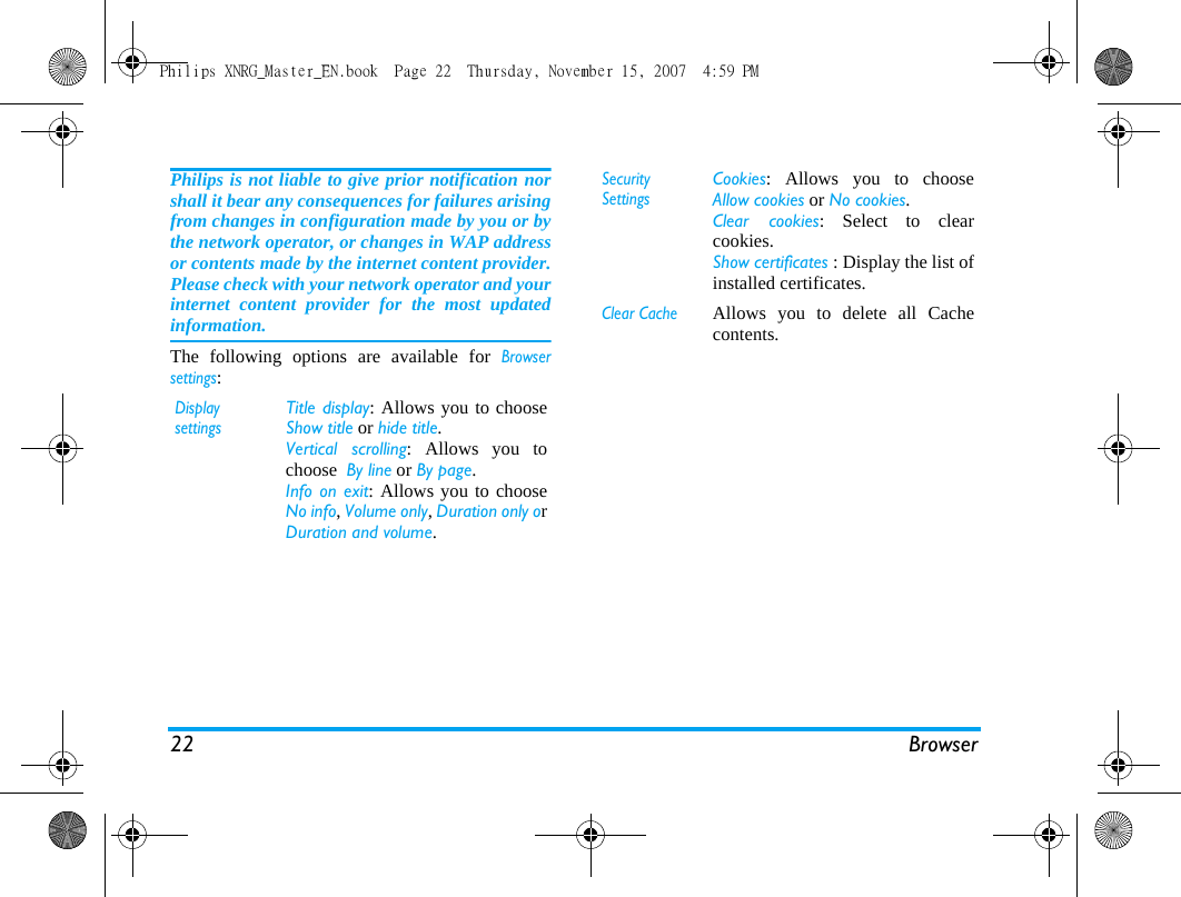 22 BrowserPhilips is not liable to give prior notification norshall it bear any consequences for failures arisingfrom changes in configuration made by you or bythe network operator, or changes in WAP addressor contents made by the internet content provider.Please check with your network operator and yourinternet content provider for the most updatedinformation.The following options are available for Browsersettings:Display settingsTitle display: Allows you to chooseShow title or hide title.Vertical scrolling: Allows you tochoose  By line or By page. Info on exit: Allows you to chooseNo info, Volume only, Duration only orDuration and volume. Security SettingsCookies: Allows you to chooseAllow cookies or No cookies.Clear cookies: Select to clearcookies.Show certificates : Display the list ofinstalled certificates. Clear CacheAllows you to delete all Cachecontents. Philips XNRG_Master_EN.book  Page 22  Thursday, November 15, 2007  4:59 PM