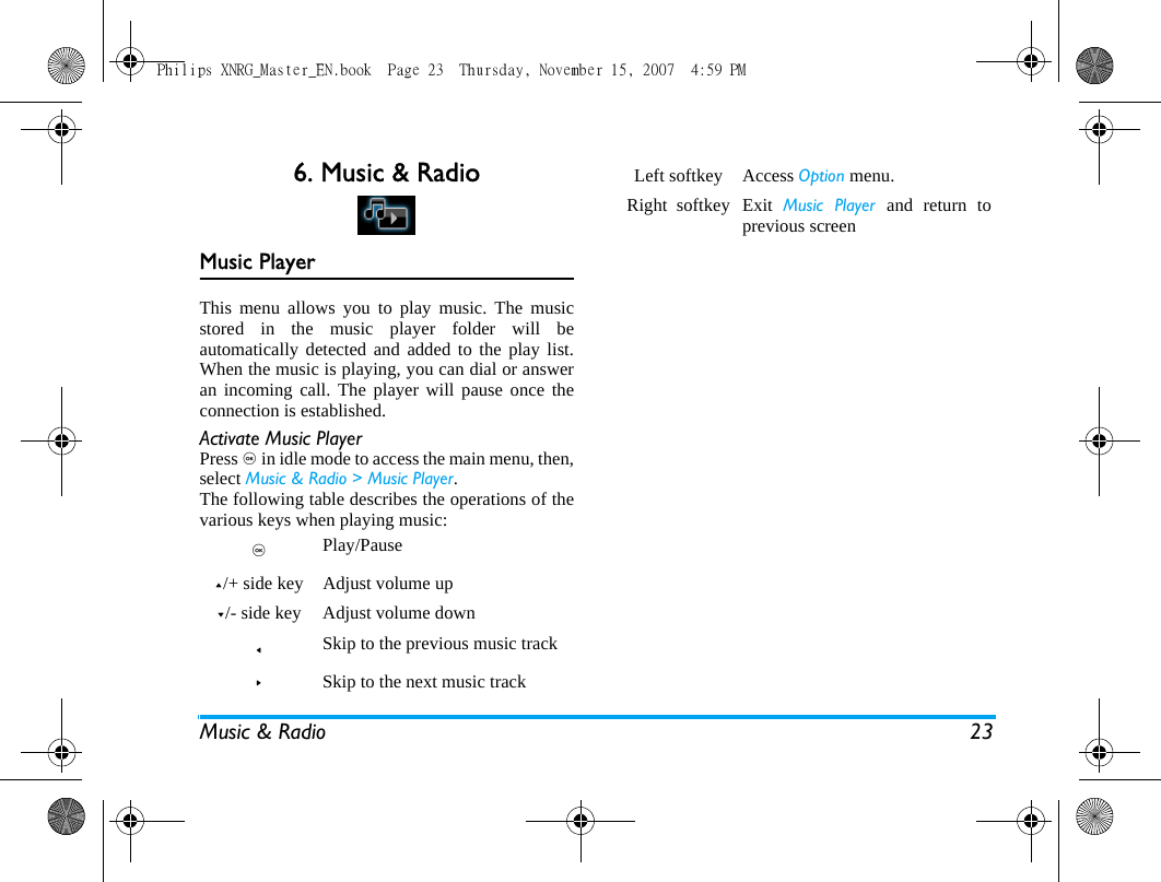 Music &amp; Radio 236. Music &amp; RadioMusic PlayerThis menu allows you to play music. The musicstored in the music player folder will beautomatically detected and added to the play list.When the music is playing, you can dial or answeran incoming call. The player will pause once theconnection is established.Activate Music PlayerPress , in idle mode to access the main menu, then,select Music &amp; Radio > Music Player.The following table describes the operations of thevarious keys when playing music:,   Play/Pause+/+ side key Adjust volume up-/- side key Adjust volume down< Skip to the previous music track>Skip to the next music trackLeft softkey Access Option menu.Right  softkey Exit  Music Player and return toprevious screenPhilips XNRG_Master_EN.book  Page 23  Thursday, November 15, 2007  4:59 PM
