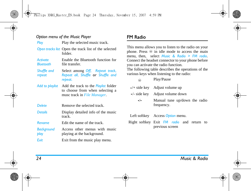 24 Music &amp; RadioOption menu of the Music Player FM RadioThis menu allows you to listen to the radio on yourphone. Press , in idle mode to access the mainmenu, then,  select Music &amp; Radio > FM radio.Connect the headset connector to your phone beforeyou can activate the radio function.  The following table describes the operations of thevarious keys when listening to the radio:Play Play the selected music track.  Open tracks list Open the track list of the selectedfolder.Activate BluetoothEnable the Bluetooth function forfile transfer.Shuffle and repeatSelect among Off,  Repeat track,Repeat all,  Shuffle or Shuffle andrepeat.     Add to playlist Add the track to the Playlist folderto choose from when selecting amusc track in File Manager.Delete Remove the selected track.Details Display detailed info of the musictrack.Rename Edit the name of the track.Background playAccess other menus with musicplaying at the background.Exit Exit from the music play menu. ,   Play/Pause+/+ side key Adjust volume up-/- side key Adjust volume down</>Manual tune up/down the radiofrequency. Left softkey Access Option menu.Right  softkey Exit  FM radio and return toprevious screenPhilips XNRG_Master_EN.book  Page 24  Thursday, November 15, 2007  4:59 PM
