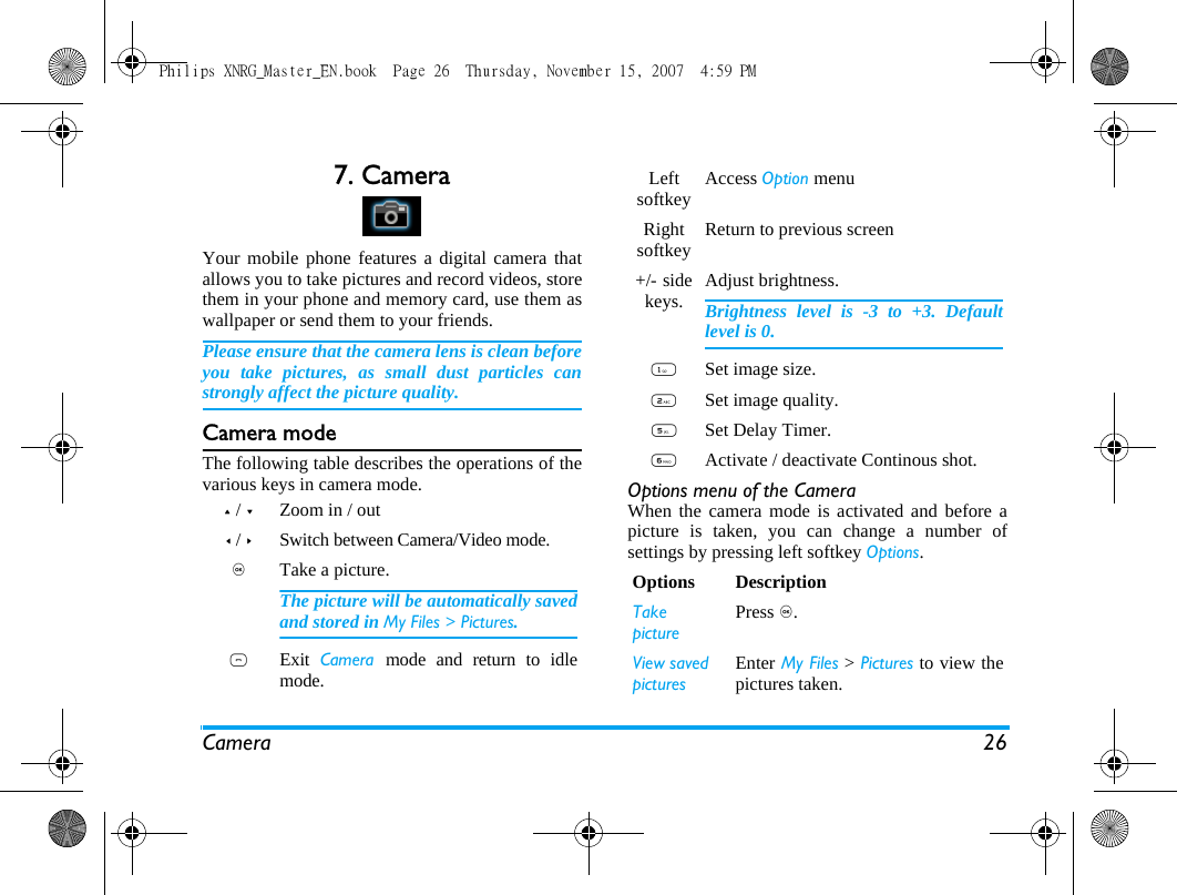 Camera 267. CameraYour mobile phone features a digital camera thatallows you to take pictures and record videos, storethem in your phone and memory card, use them aswallpaper or send them to your friends.Please ensure that the camera lens is clean beforeyou take pictures, as small dust particles canstrongly affect the picture quality.Camera modeThe following table describes the operations of thevarious keys in camera mode. Options menu of the CameraWhen the camera mode is activated and before apicture is taken, you can change a number ofsettings by pressing left softkey Options.+ / -Zoom in / out< / >Switch between Camera/Video mode.,Take a picture.The picture will be automatically savedand stored in My Files > Pictures. )Exit  Camera  mode and return to idlemode.Left softkey Access Option menuRight softkey Return to previous screen +/-  side keys. Adjust brightness.Brightness level is -3 to +3. Defaultlevel is 0. 1Set image size.2Set image quality.5Set Delay Timer. 6Activate / deactivate Continous shot. Options DescriptionTakepicturePress ,.View savedpicturesEnter My Files > Pictures to view thepictures taken.Philips XNRG_Master_EN.book  Page 26  Thursday, November 15, 2007  4:59 PM