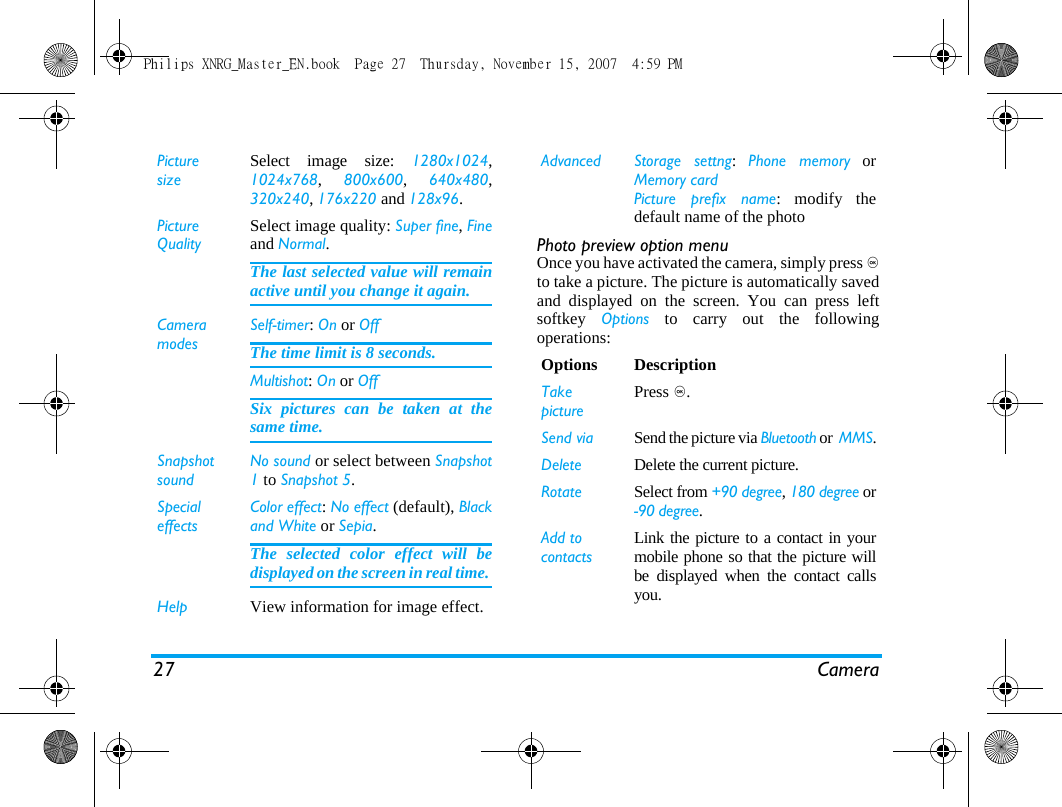 27 CameraPhoto preview option menuOnce you have activated the camera, simply press ,to take a picture. The picture is automatically savedand displayed on the screen. You can press leftsoftkey  Options to carry out the followingoperations: PicturesizeSelect image size: 1280x1024,1024x768,  800x600,  640x480,320x240, 176x220 and 128x96.Picture QualitySelect image quality: Super fine, Fineand Normal.The last selected value will remainactive until you change it again.Camera modesSelf-timer: On or OffThe time limit is 8 seconds. Multishot: On or OffSix pictures can be taken at thesame time.SnapshotsoundNo sound or select between Snapshot1 to Snapshot 5.SpecialeffectsColor effect: No effect (default), Blackand White or Sepia. The selected color effect will bedisplayed on the screen in real time. Help View information for image effect.Advanced Storage settng:  Phone memory orMemory cardPicture prefix name: modify thedefault name of the photo Options DescriptionTakepicturePress ,.Send via Send the picture via Bluetooth or  MMS.Delete Delete the current picture.Rotate Select from +90 degree, 180 degree or-90 degree.Add to contacts Link the picture to a contact in yourmobile phone so that the picture willbe displayed when the contact callsyou.Philips XNRG_Master_EN.book  Page 27  Thursday, November 15, 2007  4:59 PM