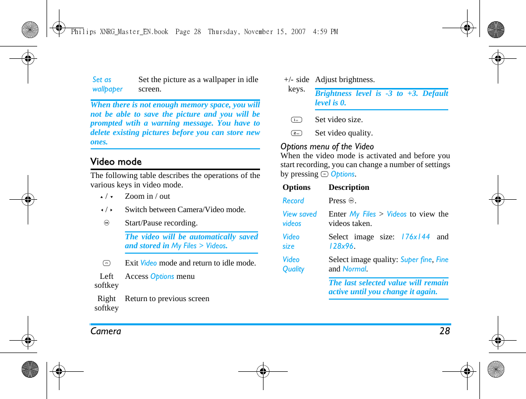 Camera 28When there is not enough memory space, you willnot be able to save the picture and you will beprompted wtih a warning message. You have todelete existing pictures before you can store newones. Video modeThe following table describes the operations of thevarious keys in video mode.Options menu of the VideoWhen the video mode is activated and before youstart recording, you can change a number of settingsby pressing L Options.Set as wallpaperSet the picture as a wallpaper in idlescreen.+ / -Zoom in / out< / >Switch between Camera/Video mode.,Start/Pause recording.The video will be automatically savedand stored in My Files > Videos. )Exit Video mode and return to idle mode.Left softkey Access Options menuRight softkey Return to previous screen +/-  side keys. Adjust brightness.Brightness level is -3 to +3. Defaultlevel is 0. 1Set video size.2Set video quality.Options DescriptionRecord Press ,.View savedvideosEnter My Files > Videos to view thevideos taken.VideosizeSelect image size: 176x144  and128x96.Video QualitySelect image quality: Super fine, Fineand Normal.The last selected value will remainactive until you change it again.Philips XNRG_Master_EN.book  Page 28  Thursday, November 15, 2007  4:59 PM