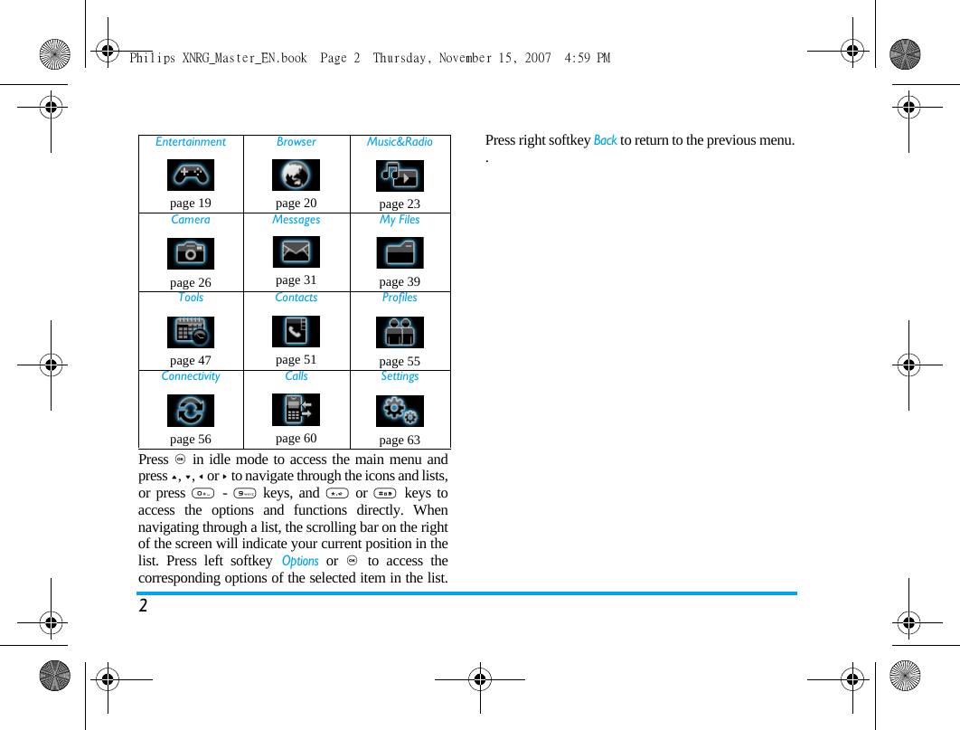 2Press , in idle mode to access the main menu andpress +, -, < or > to navigate through the icons and lists,or press 0  - 9 keys, and * or #  keys toaccess the options and functions directly. Whennavigating through a list, the scrolling bar on the rightof the screen will indicate your current position in thelist. Press left softkey Options or ,  to access thecorresponding options of the selected item in the list.Press right softkey Back to return to the previous menu..Entertainment Browser Music&amp;Radiopage 19 page 20 page 23Camera Messages My Filespage 26 page 31 page 39Tools Contacts Profilespage 47 page 51 page 55Connectivity Calls Settingspage 56 page 60 page 63Philips XNRG_Master_EN.book  Page 2  Thursday, November 15, 2007  4:59 PM