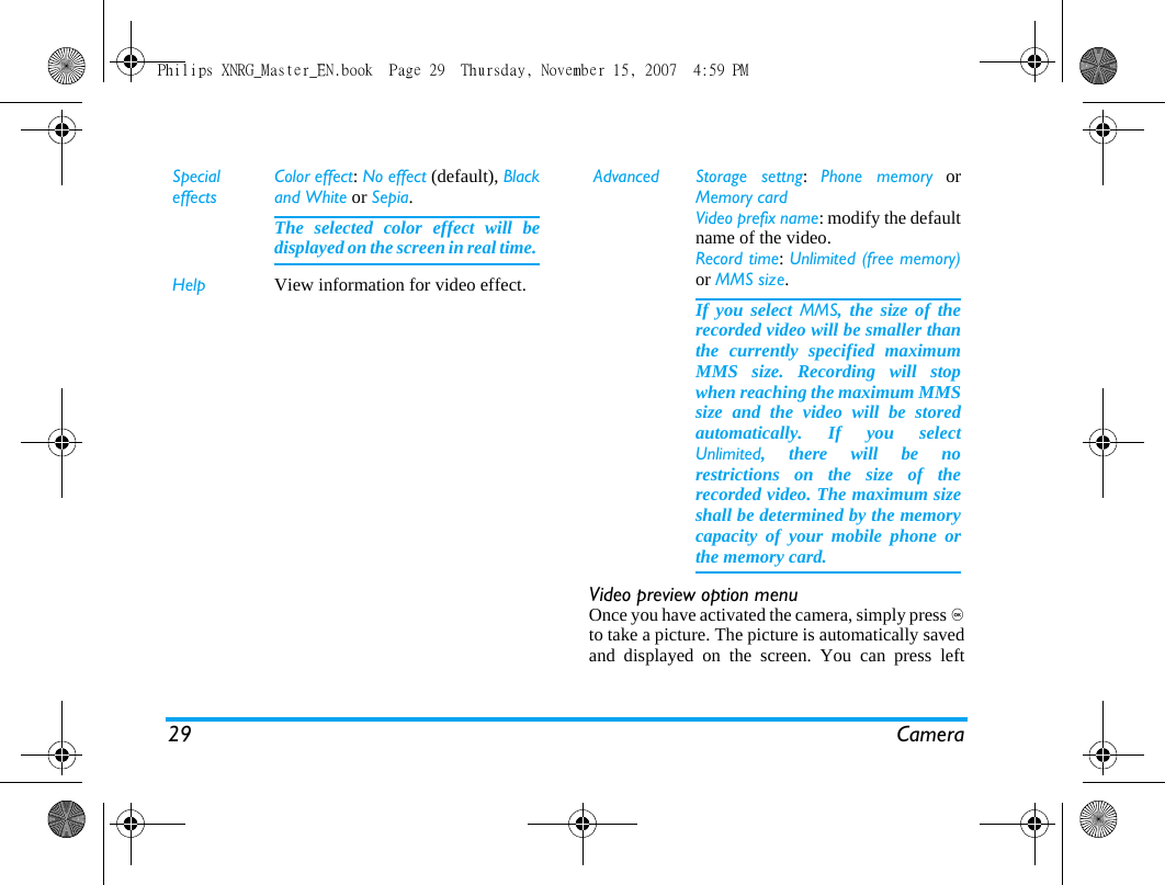29 CameraVideo preview option menuOnce you have activated the camera, simply press ,to take a picture. The picture is automatically savedand displayed on the screen. You can press leftSpecialeffectsColor effect: No effect (default), Blackand White or Sepia. The selected color effect will bedisplayed on the screen in real time. Help View information for video effect.Advanced Storage settng:  Phone memory orMemory cardVideo prefix name: modify the defaultname of the video.Record time: Unlimited (free memory)or MMS size.If you select MMS, the size of therecorded video will be smaller thanthe currently specified maximumMMS size. Recording will stopwhen reaching the maximum MMSsize and the video will be storedautomatically. If you selectUnlimited, there will be norestrictions on the size of therecorded video. The maximum sizeshall be determined by the memorycapacity of your mobile phone orthe memory card.Philips XNRG_Master_EN.book  Page 29  Thursday, November 15, 2007  4:59 PM