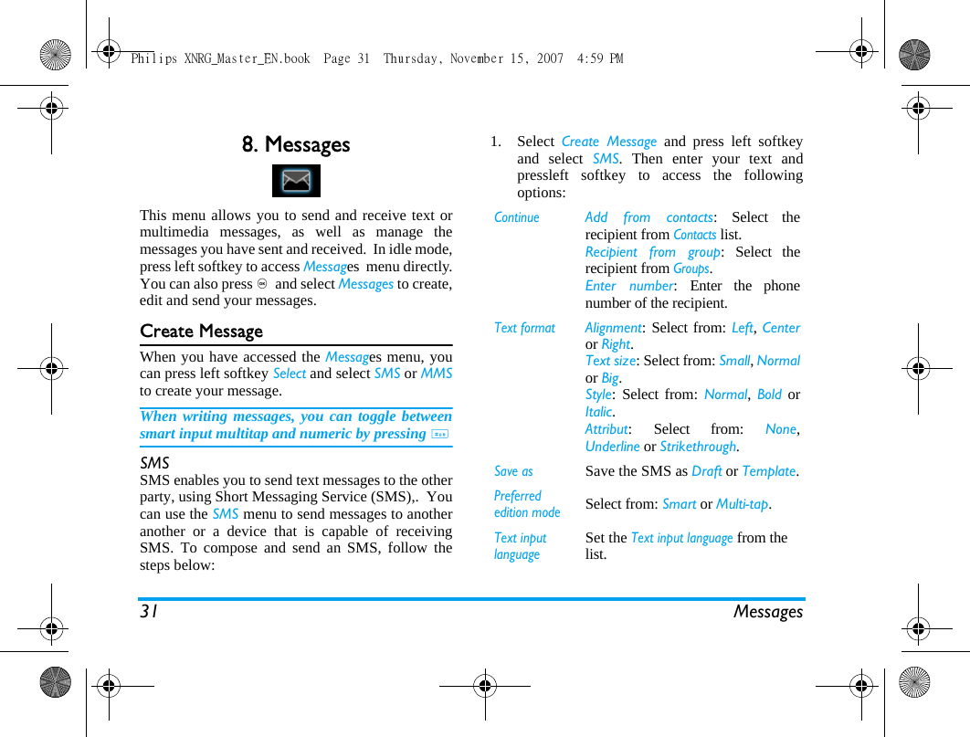 31 Messages8. MessagesThis menu allows you to send and receive text ormultimedia messages, as well as manage themessages you have sent and received.  In idle mode,press left softkey to access Messages  menu directly.You can also press ,  and select Messages to create,edit and send your messages.  Create MessageWhen you have accessed the Messages menu, youcan press left softkey Select and select SMS or MMSto create your message.When writing messages, you can toggle betweensmart input multitap and numeric by pressing #SMSSMS enables you to send text messages to the otherparty, using Short Messaging Service (SMS),.  Youcan use the SMS menu to send messages to anotheranother or a device that is capable of receivingSMS. To compose and send an SMS, follow thesteps below:1. Select  Create Message and press left softkeyand select SMS. Then enter your text andpressleft softkey to access the followingoptions: ContinueAdd from contacts: Select therecipient from Contacts list. Recipient from group: Select therecipient from Groups. Enter number: Enter the phonenumber of the recipient. Text formatAlignment: Select from: Left, Centeror Right.Text size: Select from: Small, Normalor Big.Style: Select from: Normal, Bold orItalic.Attribut: Select from: None,Underline or Strikethrough.Save asSave the SMS as Draft or Template.Preferred edition modeSelect from: Smart or Multi-tap.Text input languageSet the Text input language from the list.Philips XNRG_Master_EN.book  Page 31  Thursday, November 15, 2007  4:59 PM