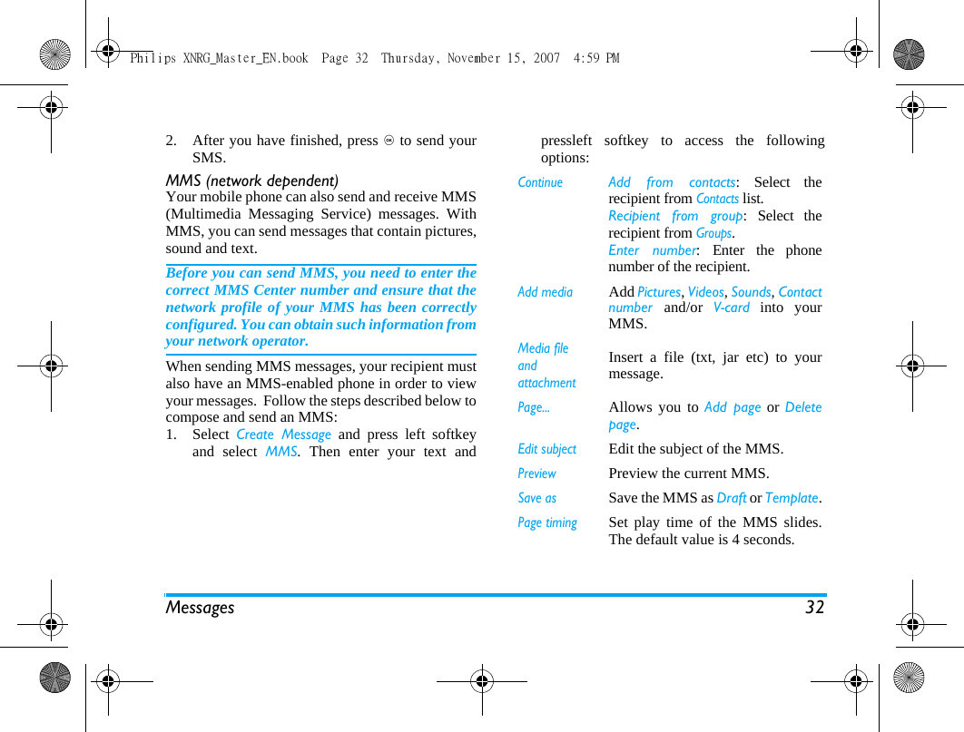 Messages 322. After you have finished, press , to send yourSMS.MMS (network dependent)Your mobile phone can also send and receive MMS(Multimedia Messaging Service) messages. WithMMS, you can send messages that contain pictures,sound and text.Before you can send MMS, you need to enter thecorrect MMS Center number and ensure that thenetwork profile of your MMS has been correctlyconfigured. You can obtain such information fromyour network operator. When sending MMS messages, your recipient mustalso have an MMS-enabled phone in order to viewyour messages.  Follow the steps described below tocompose and send an MMS:1. Select  Create Message and press left softkeyand select MMS. Then enter your text andpressleft softkey to access the followingoptions: ContinueAdd from contacts: Select therecipient from Contacts list. Recipient from group: Select therecipient from Groups. Enter number: Enter the phonenumber of the recipient. Add mediaAdd Pictures, Videos, Sounds, Contactnumber  and/or  V-card into yourMMS.Media file and attachmentInsert a file (txt, jar etc) to yourmessage.Page...Allows you to Add page or Deletepage.Edit subjectEdit the subject of the MMS.PreviewPreview the current MMS.Save asSave the MMS as Draft or Template.Page timingSet play time of the MMS slides.The default value is 4 seconds.Philips XNRG_Master_EN.book  Page 32  Thursday, November 15, 2007  4:59 PM