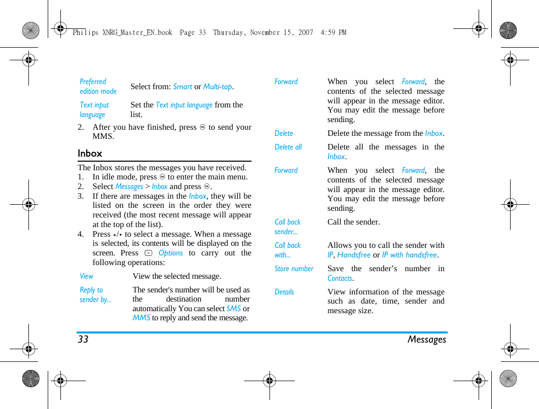 33 Messages2. After you have finished, press , to send yourMMS.InboxThe Inbox stores the messages you have received. 1. In idle mode, press , to enter the main menu.2. Select Messages > Inbox and press ,.3. If there are messages in the Inbox, they will belisted on the screen in the order they werereceived (the most recent message will appearat the top of the list).4. Press +/- to select a message. When a messageis selected, its contents will be displayed on thescreen. Press L Options to carry out thefollowing operations:Preferred edition modeSelect from: Smart or Multi-tap.Text input languageSet the Text input language from the list.ViewView the selected message.Reply to sender by...The sender's number will be used asthe destination numberautomatically You can select SMS orMMS to reply and send the message.ForwardWhen you select Forward, thecontents of the selected messagewill appear in the message editor.You may edit the message beforesending. DeleteDelete the message from the Inbox.Delete allDelete all the messages in theInbox.ForwardWhen you select Forward, thecontents of the selected messagewill appear in the message editor.You may edit the message beforesending. Call back sender...Call the sender.Call back with...Allows you to call the sender withIP, Handsfree or IP with handsfree.Store number Save the sender&rsquo;s number inContacts.DetailsView information of the messagesuch as date, time, sender andmessage size.Philips XNRG_Master_EN.book  Page 33  Thursday, November 15, 2007  4:59 PM