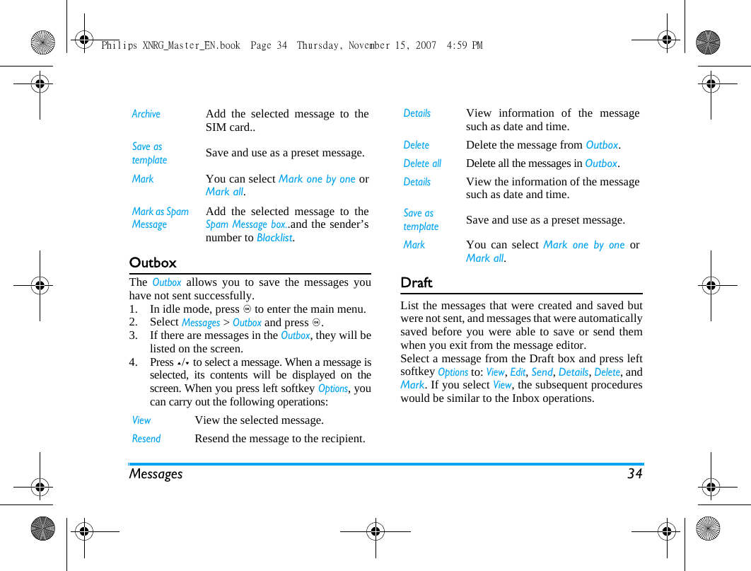 Messages 34OutboxThe Outbox allows you to save the messages youhave not sent successfully. 1. In idle mode, press , to enter the main menu.2. Select Messages > Outbox and press ,.3. If there are messages in the Outbox, they will belisted on the screen. 4. Press +/- to select a message. When a message isselected, its contents will be displayed on thescreen. When you press left softkey Options, youcan carry out the following operations:DraftList the messages that were created and saved butwere not sent, and messages that were automaticallysaved before you were able to save or send themwhen you exit from the message editor. Select a message from the Draft box and press leftsoftkey Options to: View, Edit, Send, Details, Delete, andMark. If you select View, the subsequent procedureswould be similar to the Inbox operations.ArchiveAdd the selected message to theSIM card..Save as templateSave and use as a preset message.MarkYou can select Mark one by one orMark all.Mark as Spam MessageAdd the selected message to theSpam Message box..and the sender&rsquo;snumber to Blacklist.ViewView the selected message.Resend Resend the message to the recipient. DetailsView information of the messagesuch as date and time.DeleteDelete the message from Outbox.Delete allDelete all the messages in Outbox.DetailsView the information of the messagesuch as date and time.Save as templateSave and use as a preset message.MarkYou can select Mark one by one orMark all.Philips XNRG_Master_EN.book  Page 34  Thursday, November 15, 2007  4:59 PM