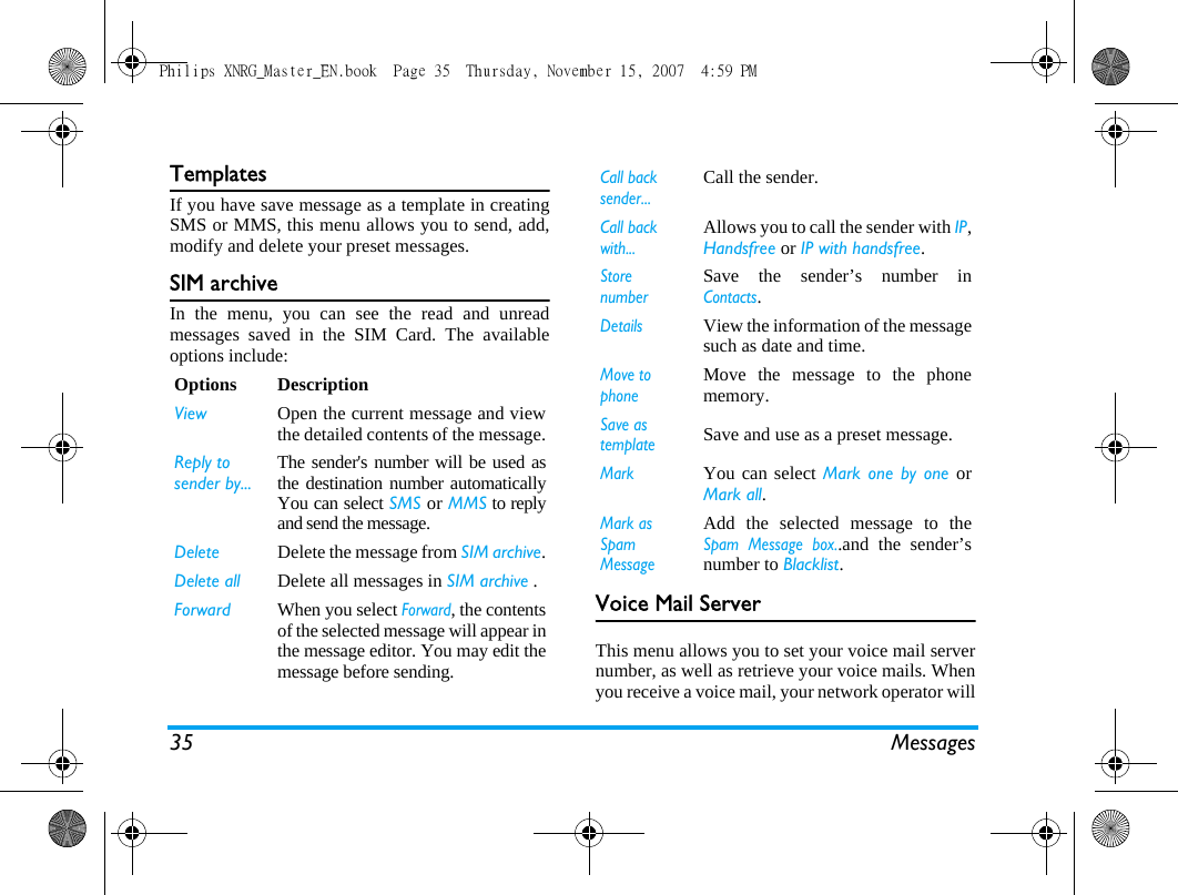 35 MessagesTemplatesIf you have save message as a template in creatingSMS or MMS, this menu allows you to send, add,modify and delete your preset messages.SIM archiveIn the menu, you can see the read and unreadmessages saved in the SIM Card. The availableoptions include:Voice Mail ServerThis menu allows you to set your voice mail servernumber, as well as retrieve your voice mails. Whenyou receive a voice mail, your network operator willOptions DescriptionView Open the current message and viewthe detailed contents of the message.Reply to sender by...The sender's number will be used asthe destination number automaticallyYou can select SMS or MMS to replyand send the message.Delete Delete the message from SIM archive.Delete all Delete all messages in SIM archive .Forward When you select Forward, the contentsof the selected message will appear inthe message editor. You may edit themessage before sending. Call back sender...Call the sender.Call back with...Allows you to call the sender with IP,Handsfree or IP with handsfree.Store number Save the sender&rsquo;s number inContacts.DetailsView the information of the messagesuch as date and time.Move to phoneMove the message to the phonememory.Save as templateSave and use as a preset message.MarkYou can select Mark one by one orMark all.Mark as Spam MessageAdd the selected message to theSpam Message box..and the sender&rsquo;snumber to Blacklist.Philips XNRG_Master_EN.book  Page 35  Thursday, November 15, 2007  4:59 PM