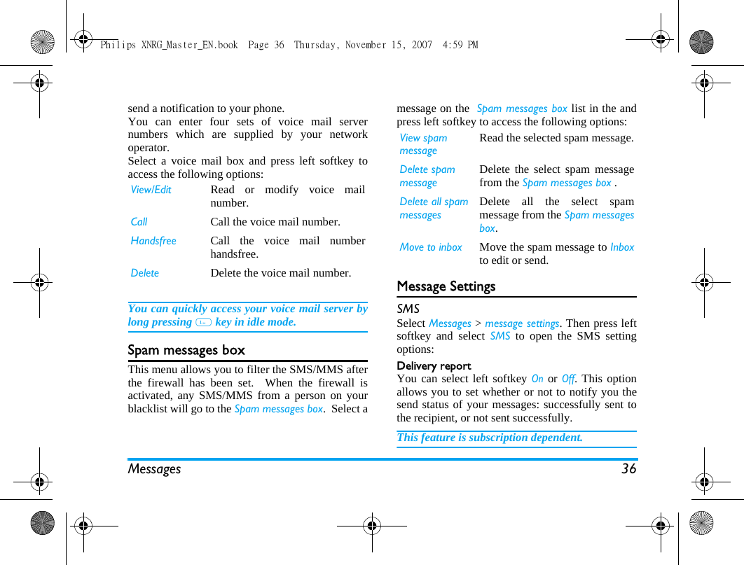 Messages 36send a notification to your phone.You can enter four sets of voice mail servernumbers which are supplied by your networkoperator.Select a voice mail box and press left softkey toaccess the following options:You can quickly access your voice mail server bylong pressing 1 key in idle mode.Spam messages boxThis menu allows you to filter the SMS/MMS afterthe firewall has been set.  When the firewall isactivated, any SMS/MMS from a person on yourblacklist will go to the Spam messages box.  Select amessage on the  Spam messages box list in the andpress left softkey to access the following options:Message SettingsSMSSelect Messages > message settings. Then press leftsoftkey and select SMS to open the SMS settingoptions:Delivery reportYou can select left softkey On or Off. This optionallows you to set whether or not to notify you thesend status of your messages: successfully sent tothe recipient, or not sent successfully. This feature is subscription dependent. View/Edit Read or modify voice mailnumber.Call Call the voice mail number.Handsfree Call the voice mail numberhandsfree.Delete Delete the voice mail number.View spam messageRead the selected spam message.Delete spam messageDelete the select spam messagefrom the Spam messages box .Delete all spam messagesDelete all the select spammessage from the Spam messagesbox.Move to inbox Move the spam message to Inboxto edit or send.Philips XNRG_Master_EN.book  Page 36  Thursday, November 15, 2007  4:59 PM